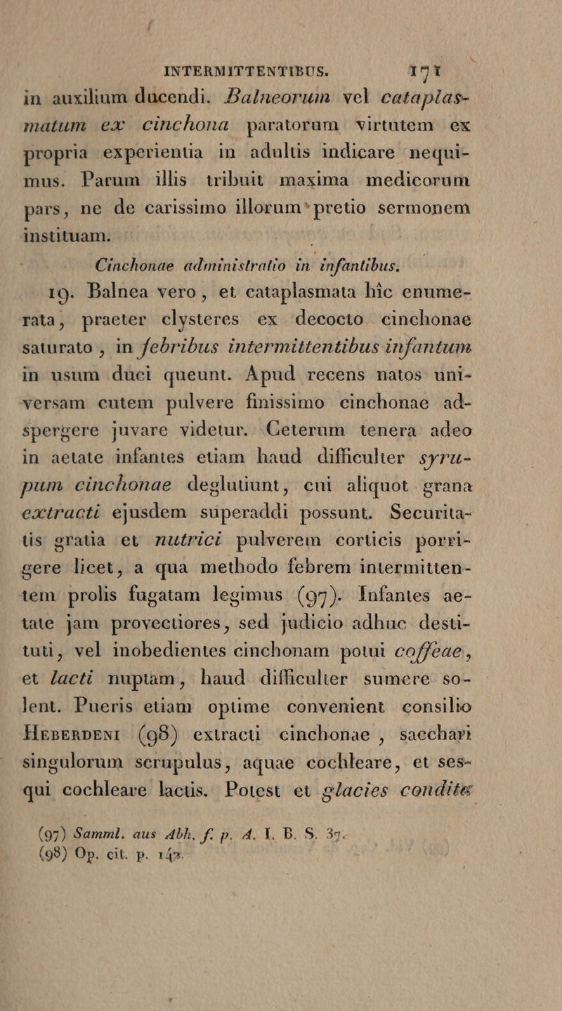 in auxilium ducendi. Pa/neorum wel catapias- matum ex cinchona paratoram virtutem | ex propria experientia in adultis indicare nequi- mus. Parum illis tribuit maxima | medicorum pars, ne de carissimo illorum* pretio sermonem instituam. : Cinchonae administratio: in: infantibus. 19. Balnea vero, et cataplasmata hic enume- rata, praeter clysteres ex decocto. cinchonae saturato , in febribus intermittentibus infantum in usum duci queunt. Apud recens natos uni- versam cutem pulvere finissimo cinchonae ad- spergere juvare videtur. Ceterum tenera adeo in aetate infantes etiam haud diffcuher syru- pum cinchonae degluüunt, cui aliquot. grana extracti ejusdem suüperaddi possunt. Securita- tis gratia et zutrici pulverem corticis porri- gere licet, a qua methodo febrem intermitten- tem. prolis fugatam legimus (97). Infantes ae- tite jam provectires, sed judicio adhuc desti- tud, vel inobedientes cinchonam potui co/feae;, et Jacti nuptam, haud difficulter sumere. so- lent. Pueris etiam opuüme convenient consilio HrasERpEN: (98) extracü cinchonae , saechar singulorum scrupulus, aquae cochleare, et ses- qui cochleare lacüs. Potest et g/acies condite (97) Samml. aus 4bh. f. p. 4. Y. B. S. 37. (98) Op. cit. p. 14».
