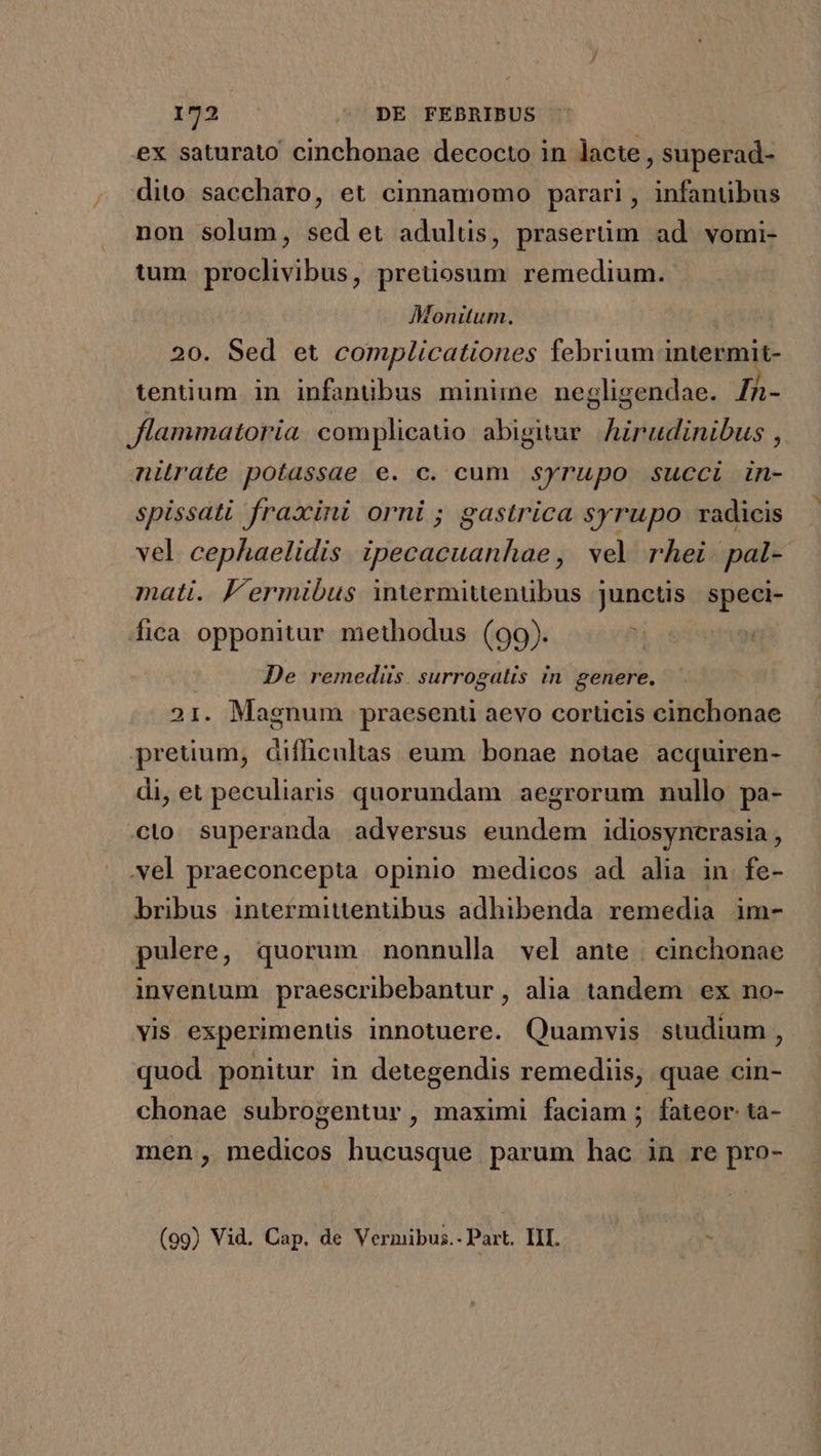 ex saturato cinchonae decocto in lacte , superad- dito saccharo, et cinnamomo parari, infantibus non solum, sed et adulus, prasertüm ad vomi- tum proclivibus, pretiosum remedium. Monitum. 20. Sed et complicationes febrium intermit- tentium in infanübus minime negligendae. Th- flammatoria complicato abigitur. Airudinibus , nitrate potassae e. c. cum syrupo succi in- spissati fraxini orni; gastrica syrupo radicis vel cephaelidis ipecacuanhae , vel rhei pal- mati. J'ermibus intermitenübus junctis speci- fica opponitur methodus (99).  De remedüs. surrogalis in genere. 21. Magnum praesent aevo corticis cinchonae pretium, difhcultas eum bonae notae acquiren- di, et peculiaris quorundam aegrorum nullo pa- cto superanda adversus eundem idiosyncrasia , vel praeconcepta opinio medicos ad alia in fe- bribus intermittenübus adhibenda remedia im- pulere, quorum nonnulla vel ante | cinchonae inventum praescribebantur, alia tandem ex no- MT experiments innotuere. Quamvis studium ) quod ponitur in detegendis remediis, quae cin- chonae subrogentur , maximi faciam ; fateor ta- men, medicos hucusque parum hac in re pro- (09) Vid. Cap. de Vernmibus.- Part. Lr.