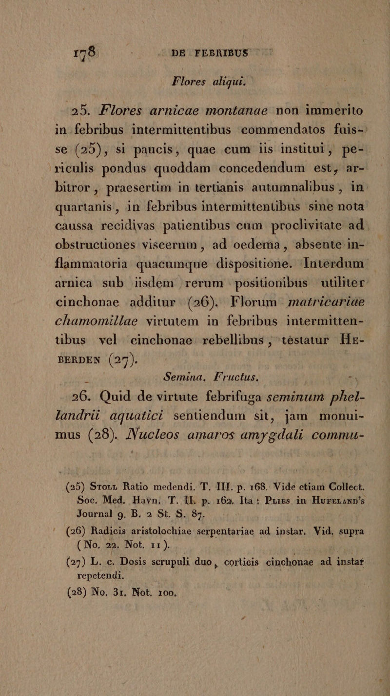 Flores aliqui. 25. Flores arnicae montanae non immerito in febribus intermittentibus commendatos fuis-: se (25), si paucis, quae cum iis institui, pe-. riculis pondus quoddam concedendum est, ar- bitror , praesertim in terüanis autumnalibus , in. quartanis, in febribus intermittenübus sine nota caussa recidivas patienübus cum proclivitate ad obstructiones viscerum , ad oedema , absente in- flammatoria quacumque dispositione. Interdum. arnica sub iidem rerum positionibus utiliter. cinchonae additur. (256). Florum matricariae chamomillae virtutem in febribus intermitten- uübus vel cinchonae rebellibus , téstatur Hx- BERDEN (27). , Semina, F'ructus. t 26. Quid de virtute. febrifuga seminum phel- landrii aquatici senüendum sit, jam monui- mus (28). JVucleos amaros amygdali commu- L] (25) Srorr Ratio medendi. T. IIT. p. 168. Vide etiam Collect. Soc. Med. Havn. T. IL p. 162. Ita : Pxiss in Hurrgnawn's Journal 9, B. 2» St. S. 87. ' (26) Radieis aristolochiae serpentariae ad instar, Vid. supra ( No. 22. Not. 11). (27) L. c. Dosis scrupuli duo, corticis cinchonae ad instaf. repetendi. (28) No, 3r. Not. 10o.