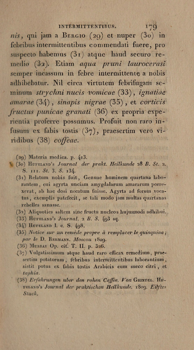 nis, qui jam a Dzncio (29) et nuper (30) febribus intermittentibus commendati. fuere, pro suspecto habemus (31) atque haud securo re- medio (32) Euam aqua pruni laurocerast semper incassum in febre intermittente a nobis adhibebatur. Nil circa virtutem dahin se- minum srychni nucis vomicae (33), ignatiae amarae (34) , sinapis nigrae (55) , et FD fructus punicae granati (36) ex propria expe- rientia proferre possumus. Profuit non raro in- fusum ex fabis tostis (37), praeserüm vero vi- ridibus (38) eoffeae. (29) Materia tiedíos, p. 413. V (3o) Horzraw»p's Journal der prakt. Heilkunde 38 B. St. ». S. 111. St. 3. S. 134. (31) Relatum nobis fuit, Genuae hominem quartana labo- rantem, cui agyrta unciam amygdalarum amararum porre- xerat, ab hac dosi necatum fuisse. Ágyrta ad forum voca- tus, exemplis patefecit, se tali modo jam multas quartanas rebelles sanasse. (32) Aliquoties saKem sine fructu nucleos hujusmodi adhibui. (33) Hurzrawp's Journat. 9 B. S. 493 sq. (34) Hvrzranp L c. S. 498. (35) Netice sur un reméde propre à remplacer le quinquina ; par le D. Rzuxaxw. Moscou 1809. (36) Munnax Op. cit. T. ll. p. 3256. ; (35) Vulgatissimum atque haud raro efficax remedium, prae- sertim potatorum , febribus intermittentibus tibetén tidy sistit potus ex fabis tostis Arabicis cum succo citrl, et taphia. (38) Erfahrungen uber den rohen Caffee. Fon Gmiwpzr. Hv- rELAND's Journal der praktischen Heilkunde, x809.. Eilftes Stuck,