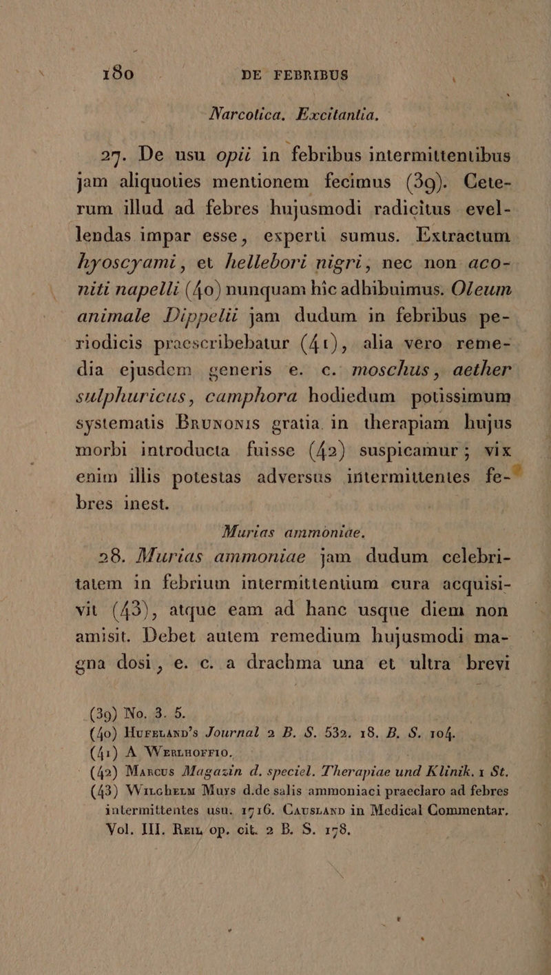 Narcolica. Excitantta. 27. De usu opi in febribus intermittentibus jam aliquoües mentionem fecimus (39). Cete- rum illud ad febres hujusmodi radicitus . evel- lendas impar esse, expert sumus. Extractum hyoscyami , ex hellebori nigri, nec non. aco- niti napelli (40) nunquam hic adbibuimus. OZeum animale Dippelii jam dudum in febribus pe- riodicis praescribebatur (41), alia vero reme- dia ejusdem generis e. c. moschus, aether sulphurieus, camphora hodiedum poussimum systematis Bnuxowis gratia in therapiam hujus morbi introducta fuisse (42) suspicamur; vix enim illis potestas adversus intermittentes fe- bres inest. Murias ammoniae. 28. Murias ammoniae jam. dudum celebri- tatem in febrium intermittenüum cura acquisi- vit (43), atque eam ad hanc usque diem non amisi. Debet autem remedium hujusmodi ma- gna dosi, e. c. a drachma una et ultra brevi (39) No. 3. 5. (4o) Hurznanp's Journal 2 B. S. 532. 18. B. S. T4 (41) A Wzmrnorrtro. (42) Mancus Magazin d. speciel. T'herapiae und K linik. x St. (43) Wirchzrw Muys d.de salis ammoniaci praeclaro ad febres inlermittentes usu. 1716. Cavusrawp in Medical Commentar. Vol. IlI. Rzin op. cit. 2 B. S. 178