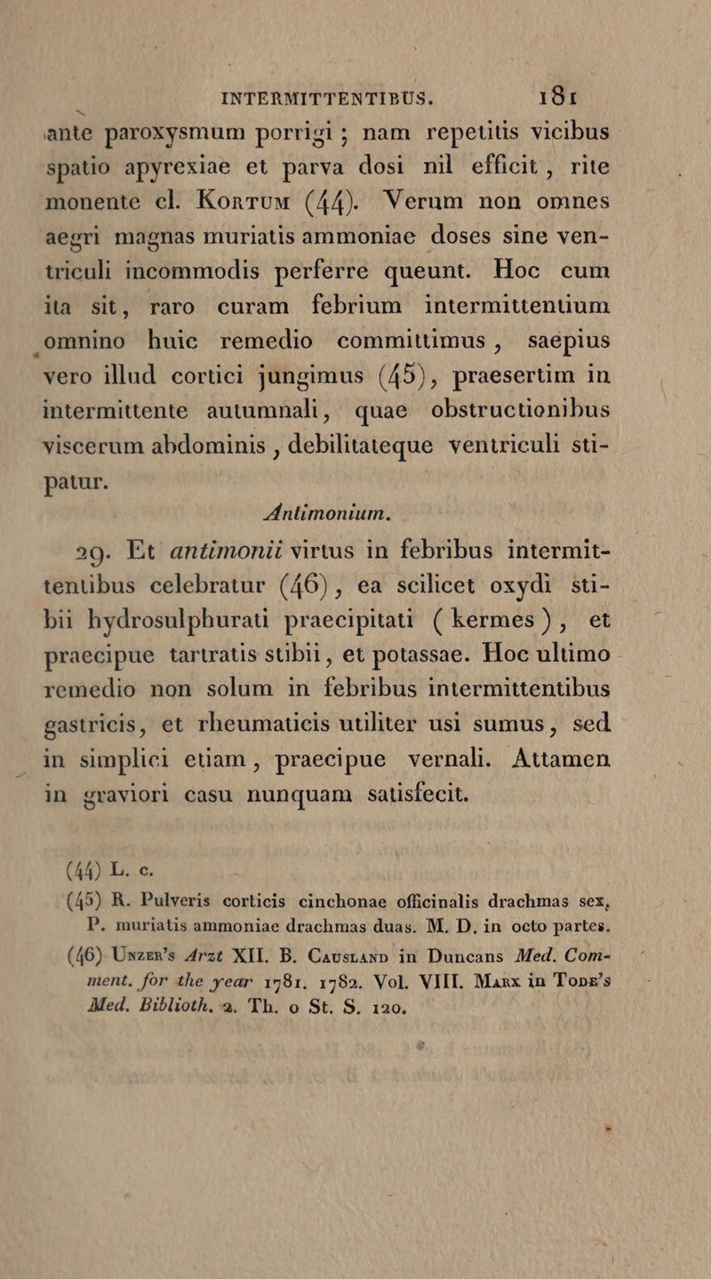 ante paroxysmum porrigi; nam repetitis vicibus spatio apyrexiae et parva dosi nil efficit, rite monente cl. Konruw (44) Verum non omnes aegri magnas muriatis ammoniae doses sine ven- wiculi incommodis perferre queunt. Hoc cum ita sit, raro curam febrium intermittenüuum .omnino huic remedio committimus , saepius vero illud cortici jungimus (45), praesertim in intermittente autumnali, quae obstructionibus viscerum abdominis , debilitateque. ventriculi sti- patur. ntimonium. 29. Ét antimonii virtus in febribus intermit- tentibus celebratur (46), ea scilicet oxydi sti- bii hydrosulphurati praecipitati ( kermes), et praecipue tartratis stibii, et potassae. Hoc ultimo remedio non solum in febribus intermittentibus gastricis, et rheumaucis utiliter usi sumus, sed in simplici etiam , praecipue vernali. Attamen in graviori casu nunquam. satisfecit. (44) L. c. (45) R. Pulveris corticis cinchonae officinalis drachmas sex, P. muriatis ammoniae drachmas duas. M. D. in octo partes. (46) Uwzzws Arzt XII. B. Caustasp in Duncans Med. Com- ment, for the year 1781. 1782. Vol. VIT. Maxx in Tops's Med. Biblioth. 2. Th. o St. S. 120.