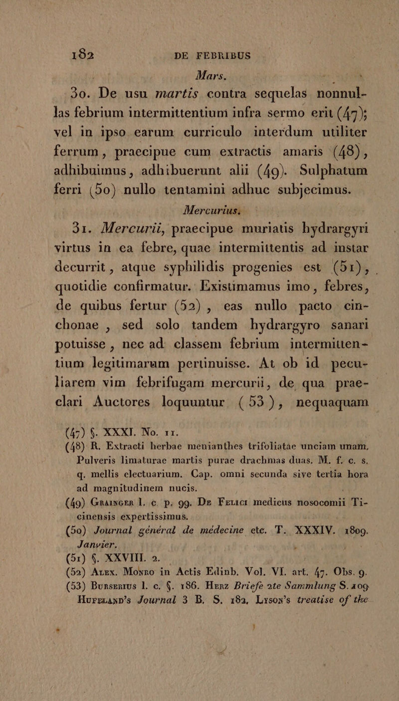 Mars. | ' 30. D» usu martis contra sequelas nonnul- las febrium intermittentiun infra sermo erit (47); vel in ipso earum curriculo interdum utiliter ferrum , praecipue cum extractis amaris (48), adhibuimus, adhibuerunt alii (49). Sulphatum ferri (50) nullo tentamini adhuc subjecimus. Mercurius. Ji. Mercurii, praecipue muriatis hydrargyri virtus in ea febre, quae intermittentis ad. instar decurrit, atque syphilidis progenies est (51), . quotidie confirmatur. Exisümamus imo, febres, de quibus fertur (52) , eas nullo pacto cin- chonae , sed solo tandem hydrargyro sanari potuisse , nec ad. classem febrium intermiuen- tium legitimarum perünuisse. At ob id. pecu- liarem vim febrifugam mercurii, de. qua prae- clari Àuctores loquuntur. (53), nequaquam (47) $. XXXI. No. 11. (48) R. Extraeti herbae menianthes trifoliatàe unciam unam, Pulveris limaturae martis purae drachmas duas. M. f. c. s. q. mellis electuarium. Cap. omni secunda sive tertia hora ad magnitudinem nucis. | (49) GhAixoER l. c. p. 99. Dr Fzucr medicus nosocomii Ti- cinensis expertissimus. (5o) Journal général de médecine etc. 'TY. XXXIV. 1809. Janyier. (51) $. XXVIII. 2. (52) Arxx. Moxno in Actis Edinb. Vol. VI. art. m Obs. 9. (53) BunsEnms l. c. $. 186. Henz Briefe 2te Sammlung S. 109. Hurrzawp's Journal 3 B. S. 192, Lxsow's treatise of the ^ )