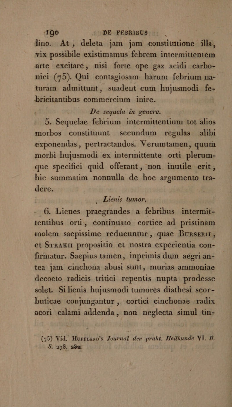 lino. At, deleta jam jam consuütuüone illa, vix possibile existimamus febrem intermituentem arte excitare, nisi forte ope gaz acidi carbo- nici (75). Qui contagiosam harum febrium na-- turam admittunt, suadent cum hujusmodi fe- bricitantibus commercium inire. De sequela in genere. 5. Sequelae febrium intermittentium tot alios morbos consütuunt secundum regulas alibi exponendas, pertractandos. Verumtamen, quum morbi hujusmodi ex intermittente. orti plerum- que specifici quid offerant, non inuule erit, hic summaum nonnulla de hoc argumento tra- dere. Lienis tumor. 6. Lienes praegrandes a febribus intermit- tentibus orü, continuato cortice ad prisünam molem saepissime reducuntur, quae Dunsrnir, et SraAKI propositio et nostra experientia con- firmatur. Saepius tamen, inprimis dum aegri an- tea Jam cinchona abusi sunt, murias ammoniae decocto radicis tritici repentis nupta prodesse solet. Si henis hujusmodi tumores diathesi scor- buticae conjungantur, cortici cinchonae radix acori calami addenda, non neglecta simul tin- (75) Vid. HurrLasp's Journal der prakt. Heilkunde VY. B. S. 278. aS.
