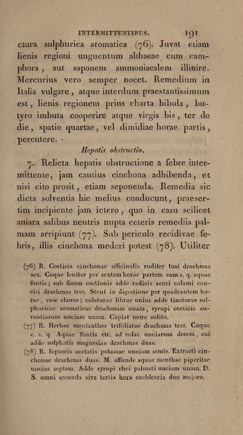 ctura sulphurica aromatica (76). Juvat eiiam lienis regioni. unguentum althaeae cum | cam- phora, aut saponem ammoniacalem illinire. Mercurius vero semper nocet. Remedium in Italia. vulgare , atque interdum praestantissimum est, lienis regionem prius charta bibula, bu- iyro imbuta cooperire atque virgis bis, ter de die, spatio quartae, vel dimidiae horae. partis, percutere. - Hepatis obstructio. 7. Relicta hepaus obstructione a febre inter- mittente, jam cautius cinchona adhibenda, et nisl cito prosit, euam seponenda. Remedia sic dicta solventia hic melius conducunt, praeser- tim incipiente jam ictero, quo in casu scilicet anijara salibus neutris nupta ceteris remediis pal- mam arripiunt (77). Sub periculo recidivae fe- bris, illis cinchona. mederi potest (78). Utiliter (76) R. Corticis cinchonae officinalis ruditer tusi drachmas sex. Coque leniter per sextam horae partem cum s. q. aquae fontis; sub finem coctionis adde radicis acori calami con- cisi drachmas tres. Stent in digestione per quadrantem ho- rae, vase clauso; colaturae librae unius adde tincturae sul- phuricae aromaticae drachmam unam, syrupi corticis au- rantiorum unciam unam. Capiat more solito. (77) R. Herbae menianthes trifoliatae drachmas tres. Coque c. s. q. Aquae fontis etc. ad colat. unciarum decem , cui adde sulphatis magnesiae drachmes duas. (58) R. liquoris acctatis potassae unciam semis. Extracti cin- chonae drachmas duas. M. affunde aquae menthae piperitae uncias septem. Adde syrupi rhei palmati uuciam unam. D, S. omni secunda siye tertia hora cochlearia duo majora.