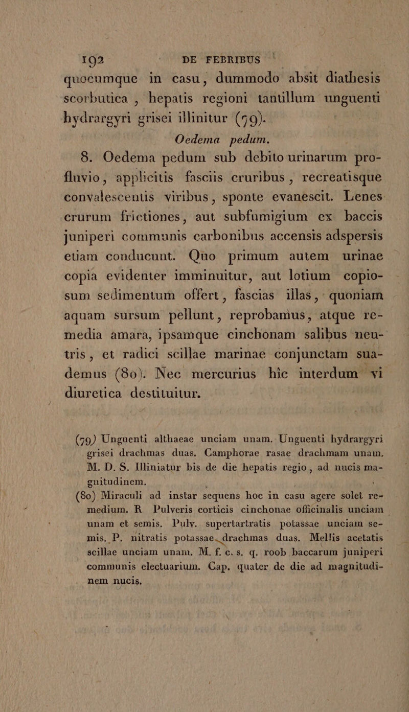 quocumque in casu, dummodo absit diathesis scorbutica , hepatis regioni tanullum unguenti V aids grisei iid (79). Oedema pedum. 8. Oedema pedum sub debito urinarum pro- fluvio, applicitis fasciis cruribus , recreatisque convalescenüs viribus, sponte evanescit. Lenes crurum frictiones, aut subfumigium ex baccis juniperi communis carbonibus accensis adspersis euam conducunt. Quo primum autem urinae copia evidenter imminuitur, aut lotium copio- sum sedimentum offert, fascias illas,: quoniam aquam sursum pellunt, reprobamus, atque re- media amara, ipsamque cinchonam salibus neu- wis, et radici scillae marinae conjunctam sua- demus (80) Nec mercurius hic interdum vi diuretica destütuitur. (79) Unguenti althaeae unciam unam. Unguenti hydrargyri grisei drachmas duas. Camphorae rasae drachmam unam, M. D. S. Illiniatur bis de die hepatis regio, ad nucis ma- gnitudinem. ; (80) Miraculi ad instar sequens hoc in casu agere solet re- medium. R Pulveris corticis cinchonae ofücinalis unciam | unam et semis, Pulv. supertartratis potassae unciaim se- mis, P. nitratis potassae. drachmas duas. Mellis acelatis | scillae unciam unam. M. f. c.S. q. roob baccarum juniperi communis electuarium. Cap. quater de die ad magnitudi- nem nucis.