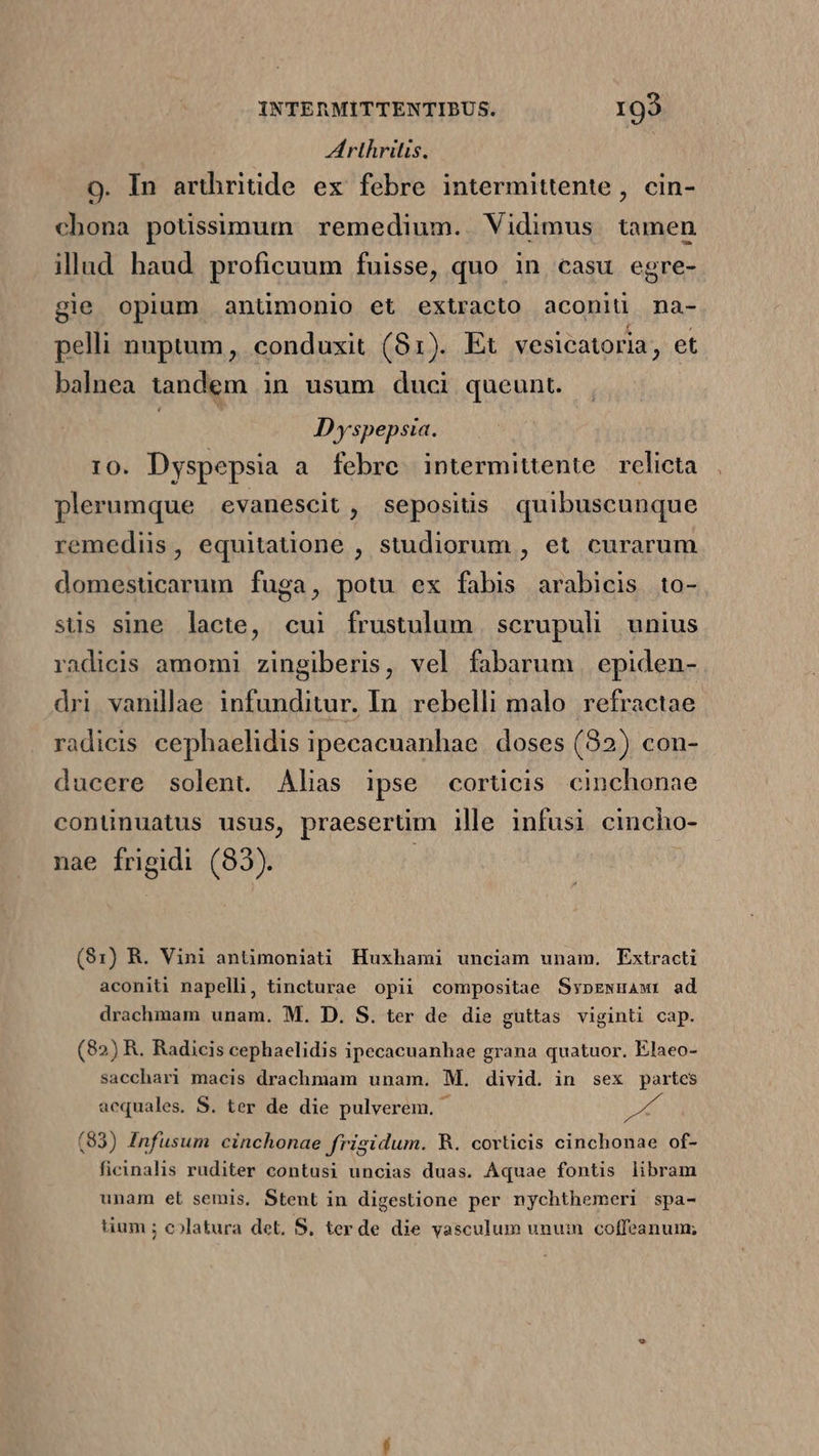 Arthritis. 9. In arthritide ex febre intermittente , cin- chona potisimum remedium. Vidimus tamen illad haud proficuum fuisse, quo in casu egre- gie opium anümonio et extracto aconiü na- pelli nuptum, conduxit (81). Et vesicatoria, et balnea tandem in usum duci queunt. | | Dyspepsia. 10. Dyspepsia a febre intermittente relicta plerumque evanescit , sepositis quibuscunque remediis, equitatione , studiorum , et curarum domesticarum fuga, potu ex fabis arabicis to- sus sine lacte, cui frustulum scrupuli unius radicis amomi zingiberis, vel fabarum | epiden- dri vanillae infunditur. In. rebelli malo refractae radicis cephaelidis ipecacnanhae | doses (32) con- ducere solent Alias ipse corticis cinchonae continuatus usus, praesertim ille infusi cincho- nae frigidi (83). (91) R. Vini antimoniati Huxhami unciam unam, Extracti aconiti napelli, tincturae opii compositae SypEewnmawr ad drachmam unam. M. D. S. ter de die guttas viginti cap. (82) R. Radicis cephaelidis ipecacuanhae grana quatuor. Elaeo- sacchari macis drachmam unam. M. divid. in sex partes aequales. S. ter de die pulverem. Mri (83) Infusum cinchonae frigidum. R. corticis cinchonae of- ficinalis ruditer contusi uncias duas. Aquae fontis libram unam et semis, Stent in digestione per nychthemeri spa- uum ; colatura det, S, ter de die vasculum unuin coffeanum;