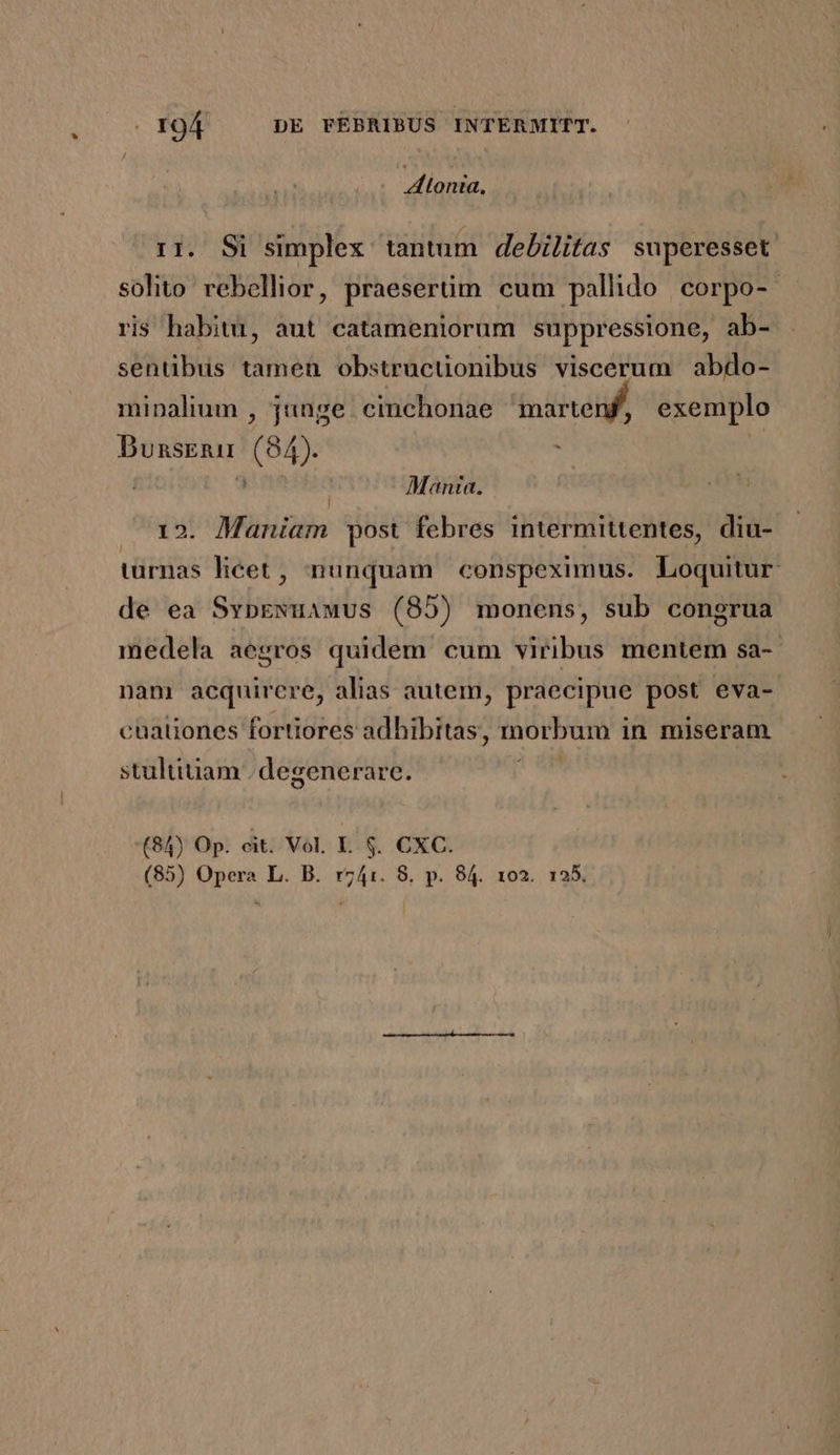 tonta, rr. Si simplex tantum. debilitas superesset solito rebellior, praesertim cum pallido corpo-- ris habitu, aut catameniorum suppressione, ab- sentibus tamen obstructionibus viscerum abdo- minalium , junge cinchonae marteng, exemplo Dunsrnu (84). S 3 Ab eiinel Manta. 12. Maniam post febres intermittentes, diu- türnas licet , nunquam conspeximus. Loquitur de ea SvypExuawus (85) monens, sub congrua medela aegros quidem cum viribus mentem sa-- nam acquirere, alias autem, praecipue POM eva- cuationes fortiores adhibitas, morbum i in miseram stultiuam | degenerare. (84) Op. cit. Vol. L. $. CXC. (85) Opera L. B. rz741. 8. p. 84. 102. 155.