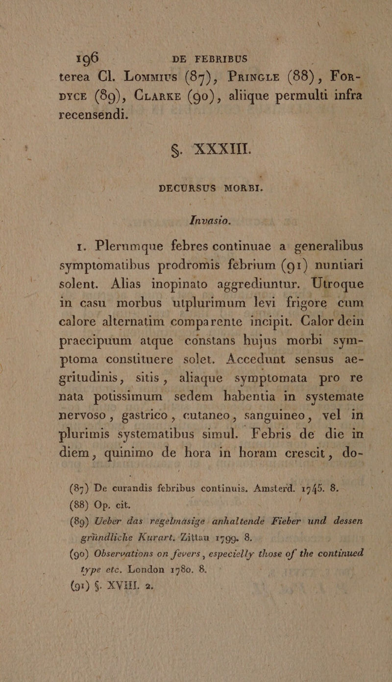 terea Cl. Lowwrvs (87), PnaiwcrE (88), Fon- »ycE (89), Cranxz (9o), aliique perEgen infra recensendi. S. XXXIII. DECURSUS MORBI. Invasio. r. Plerumque febres continuae a. generalibus Etopté gia ibus prodromis febrium (91) nuntiari solent. Alias inopinato aggrediuntur. Utroque in casu morbus utplurimum levi frigore cum calore alternatim comparente incipit. Cile dein praecipuum atque constans hujus morbi sym- ptoma constituere solet. Accedunt sensus ae- gritudinis, sitis, aliaque symptomata pro re nata potissimum sedem habentia in systemate nervoso, gastrico, cutaneo, sanguineo, vel in plurimis systematibus simul. Febris de die in diem, quinimo de hora in horam crescit, do- (87) De UNE febribus continuis, Amsterd. EN 8. (88) Op. cit. (89) Ueber das regelmasige anhaltende Fieber. und. dessen gründliche Kurart. Zitau 1799. 8. (90) Observations on fevers , especielly those of' the continued type etc. London 1780. 8. |