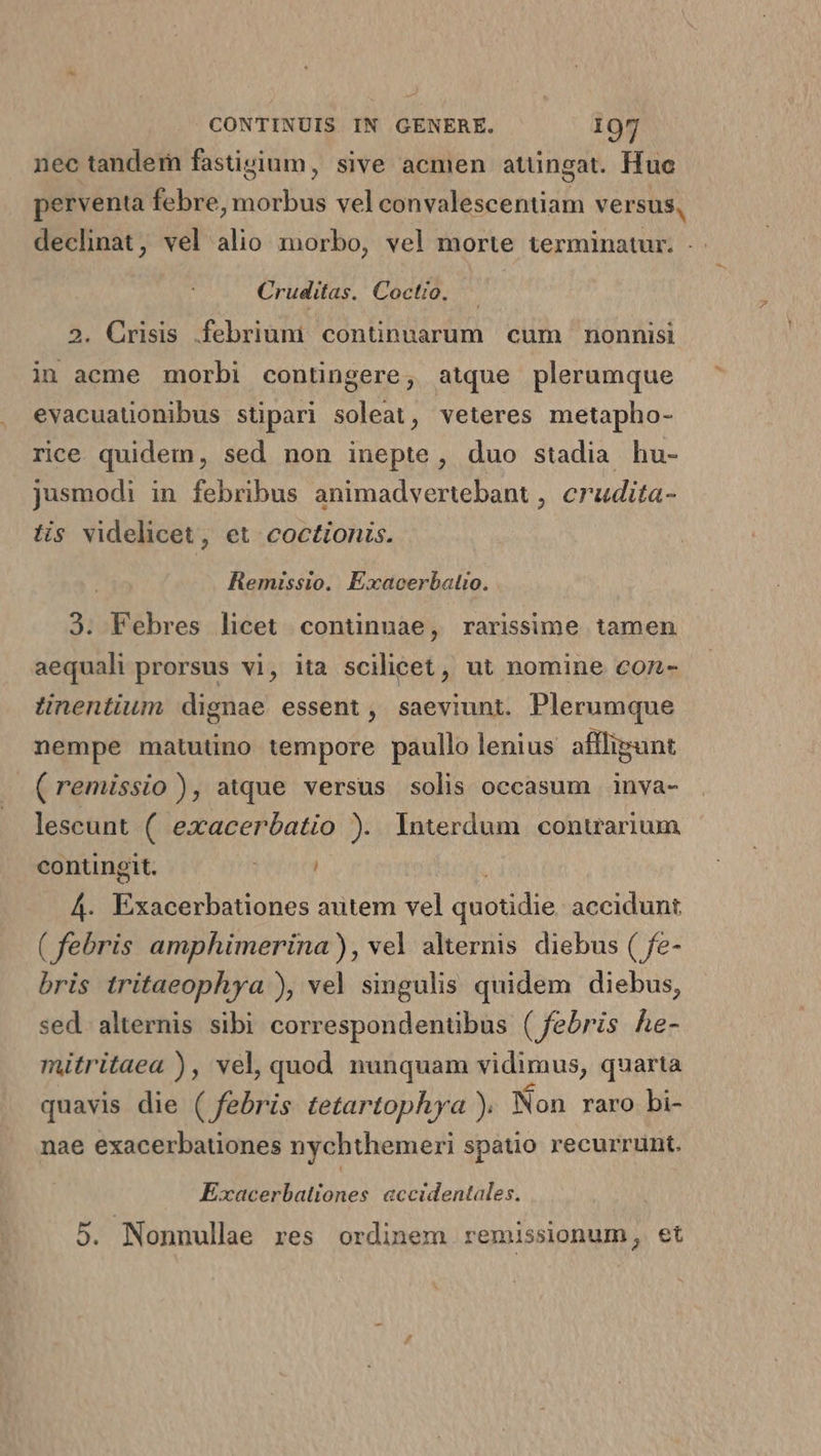 nec tandem fastivium, sive acmen atüngat. Huc perventa febre, morbus vel convalescentiam versus, declinat, vel alio morbo, vel morte terminatur. .. Cruditas. Coctio. — 2. Crisis .febriuni continuarum cum nonnisi in acme morbi contingere, atque plerumque evacuatonibus stipari soleat, veteres metapho- rice quidem, sed non inepte, duo stadia hu- jusmodi in febribus animadvertebant , crudita- tis videlicet, et coctionis. Remissio. Exacerbalio. 3. Febres licet continuae, rarissime tamen aequali prorsus vi, ita scilicet, ut nomine con- tinentium dignae essent, saeviunt. Plerumque nempe matutino tempore paullo lenius afllipunt (remissio ), atque versus solis occasum inva- lescunt ( exacerbatio ). Interdum conuarium contingit. rein 4. Ei donos autem vel quud accidunt ( febris amphimerina), vel alternis diebus ( fe- bris tritaeophya ), vel singulis quidem diebus, sed. alternis sibi correspondenübus ( febris he- mitritaea ), vel, quod nunquam vidimus, quarta quavis die ( febris tetartophya ). Mon raro bi- nae exacerbationes nychthemeri spatio recurrunt. Exacerbationes accidentales. 5. Nonnullae res ordinem remissionum, et