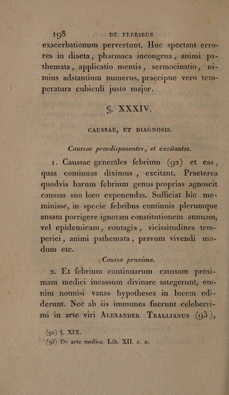 exacerbationum pervertunt. luc spectant erro- res in diaeta, pharmaca incongrua , animi pa- themata, applicatio mentis, sermocinatio, ni- mius adstantium numerus, praecipue vero tem- peratura cubiculi justo major. S. XXXIV. CAUSSAE, ET DIAGNOSIS. Caussae praedisponentes , et. excitantes. 1. Caussae generáles febrium | (92) et. eas, quas conünuas diximus , excitant. Praeterea quodvis harum febrmm genus proprias agnoscit caussas. suo loco exponendas. Sufficiat hic. me- minisse, in specie febribus continuis plerumque ansam porrigere ignotam constitutionem. annuam, vel epidemicam, contagia, vicissitudines tem- periei, animi pathemata, pravum vivendi mo- dum etc. ; Caussa. proxima. 2. Et febrium continuarum | caussam próxi- mam medici incassum divinare sategerunt, ete- nim nonnisi vanas hypotheses in lucem. edi- derunt. Nec ab iis immunes fuerunt celeberri- mi in arte viri ArrxawpER TnanLunwus (93), (92) $. XIX. (93) De arte medica. Lib. XIL c. 2.