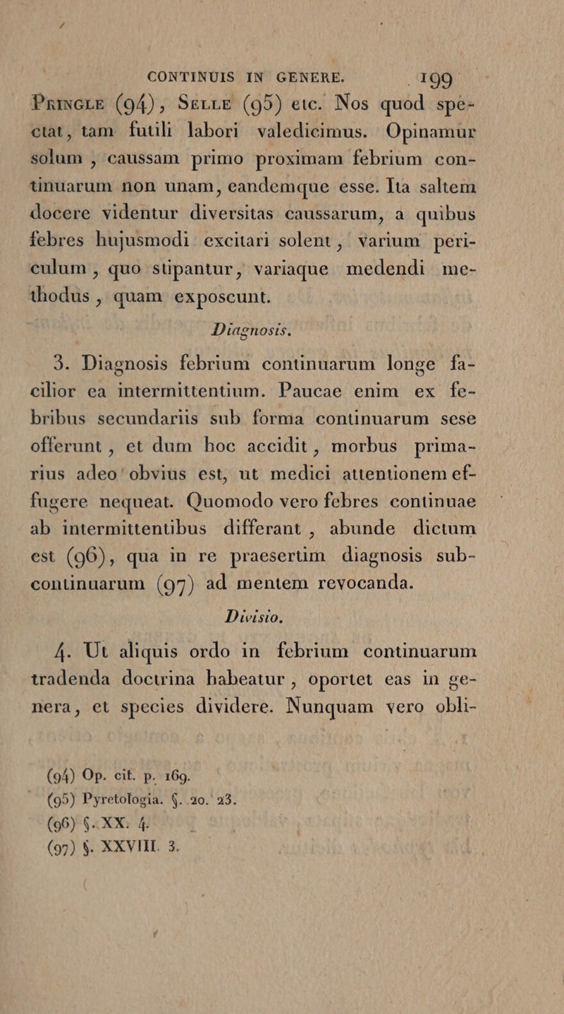 PmmcLE (94), SsrrLE (95) etc. Nos quod spe- ciat, tam futili labori valedicimus. Opinamur solum , caussam primo proximam febrium con- ünuarum non unam, eandemque esse. lta saltem docere videntur diversitas caussarum, a quibus febres hujusmodi excitari solent, varium peri- culum , quo süpantur, variaque medendi me- thodus , quam. exposcunt. Diagnosis. J. Diagnosis febrium continuarum longe fa- cilior ea intermittentium. Paucae enim ex fe- bribus secundariis sub. forma continuarum sese offerunt , et dum hoc accidit, morbus prima- rius adeo' obvius est, ut medici attentionem ef- fugere nequeat. Quomodo vero febres continuae ab intermittentibus differant , abunde dictum est (96), qua in re praesertim diagnosis sub- continuarum (97) ad mentem revocanda. Divisio, 4. Ut aliquis ordo in. febrium. continuarum tradenda docuina habeatur, oportet eas in ge- nera, et species dividere. Nunquam vero obli- (94) Op. cit. p. 169. (95) Pyretologia. $..20. 23. (96) $. XX. 4.