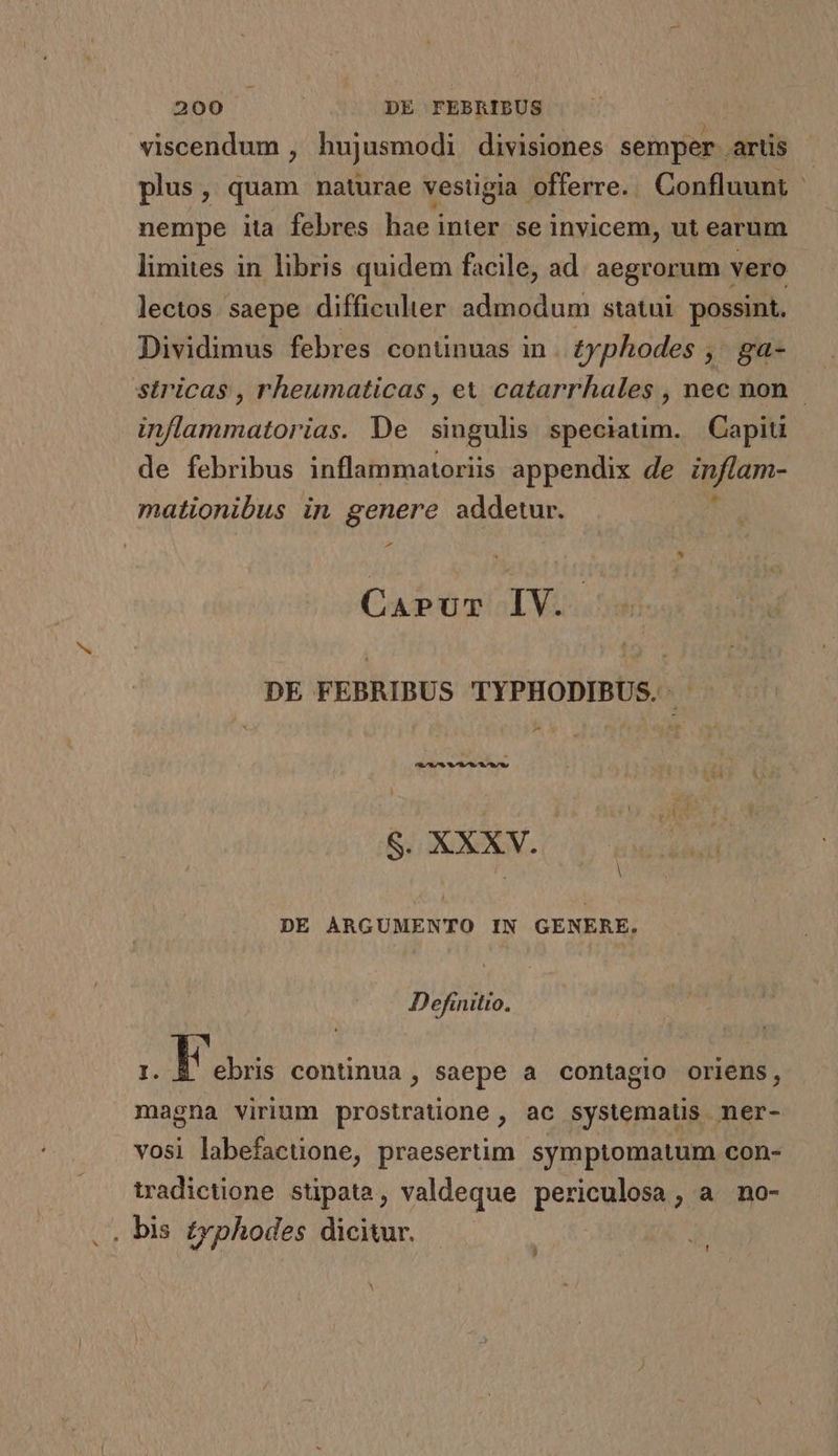 viscendum , hujusmodi divisiones semper. artis plus, quam naturae vestigia offerre. Confluunt | nempe ita febres hae inter se invicem, ut earum limites in libris quidem facile, ad. aegrorum vero lectos. saepe difficulter admodum statui possint. Dividimus febres continuas in. £yphodes , ga- — stricas , rheumaticas , ex catarrhales , nec non inflammatorias. De singulis speciatim. Capit de febribus inflammatoriis appendix de infiam- mationibus in genere addetur. € CAPUT IV. DE FEBRIBUS TYPHODIBUS. ^ B3 GE. C V DE ARGUMENTO IN GENERE. Definitio. I. Tas continua , saepe a contagio oriens, magna virium prostraüione, ac systematis ner- vosi labefactione, praesertim symptomatum con- iradictione stipata, valdeque periculosa, a nmo- . bis £yphodes dicitur. ' ! ^