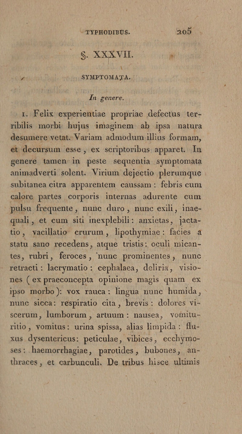S. XXXVII. , Y ^ SYMPTOMATA. In. genere. . Felix experientiae propriae defectus ter- ribilis morbi hujus imaginem ab ipsa natura desumere vetat. Variam admodum illius formam, et decursum esse, ex scriptoribus apparet. In genere tamen-in peste sequentia symptomata animadverti solent. Virium dejectio plerumque subitanea citra apparentem caussam : febris cum calore partes corporis internas adurente cum pulsu frequente , nunc duro, nunc exili, inae- quali, et cum siti inexplebili: anxietas, jacta- tio, vacillatio crurum, lipothymiae: facies à statu sano recedens, atque tristis: oculi mican- retracti : lacrymatio : cephalaea, deliria, visio- nes ( ex praeconcepta opinione magis quam ex ipso morbo): vox rauca: lingua nunc humida, nunc sicca: respiratio cita, brevis: dolores vi- scerum, lumborum , artuum : nausea, vomitu- rio, vomitus: urina spissa, alias limpida : flu- xus dysentericus: peticulae, vibices, ecchymo- ses: haemorrhagiae, parotides, bubones, an- ihraces, et carbunculi. De tribus hisce ulüumis P4
