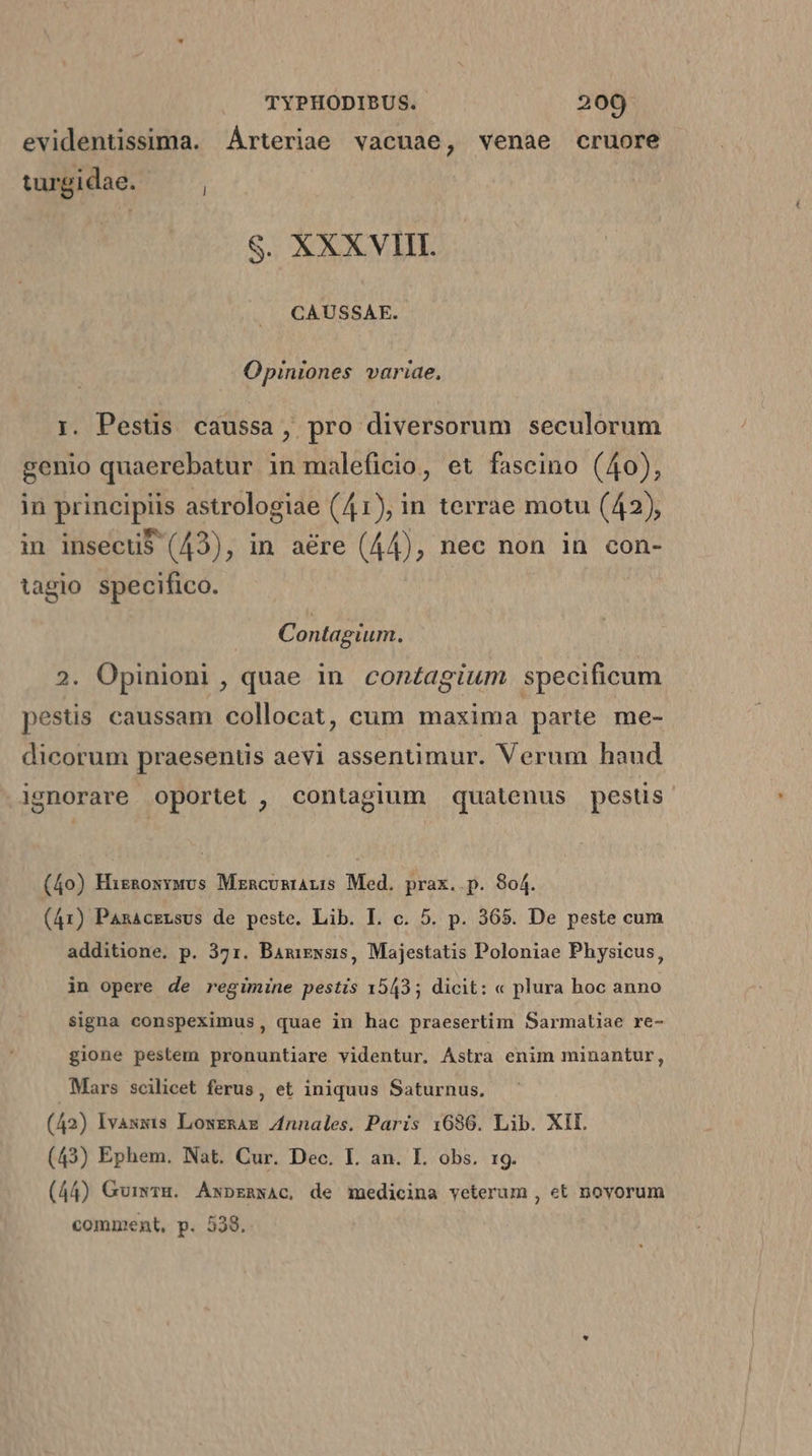 evidentissima. Árteriae vacuae, venae cruore turgidae. ; S. XXX VIII. CAUSSAE. Opiniones variae, i. Pestis caussa, pro diversorum seculorum genio quaerebatur in maleficio, et fascino (40), in principiis astrologiae (41), in terrae motu (42), in insecti$ (43), in aére (44), nec non in con- tagio specifico. Contagium. 2. Opinioni, quae in con£agium. specificum pestis caussam collocat, cum maxima parte me- dicorum praesenus aevi assentimur. Verum haud gnorare oportet , contagium quatenus pestis (40) Hizngoxyuvs MrncumiaL:s Med. prax..p. 804. (41) PanacELsus de peste. Lib. IL. c. 5. p. 365. De peste cum additione. p. 371. Bamiewsis, Majestatis Poloniae Physicus, in opere de regimine pestis 1543; dicit: « plura hoc anno signa conspeximus, quae in hac praesertim Sarmatiae re- gione pestem pronuntiare videntur. Astra enim minantur, Mars scilicet ferus , et iniquus Saturnus, (42) Ivasxis LoweRAE Znnales. Paris 1636. Lib. XIL (43) Ephem. Nat. Cur. Dec. I. an. L. obs. 19. (44) Guiwrmg. Axpzmwac, de medicina yeterum , et novorum comment, p. 538.