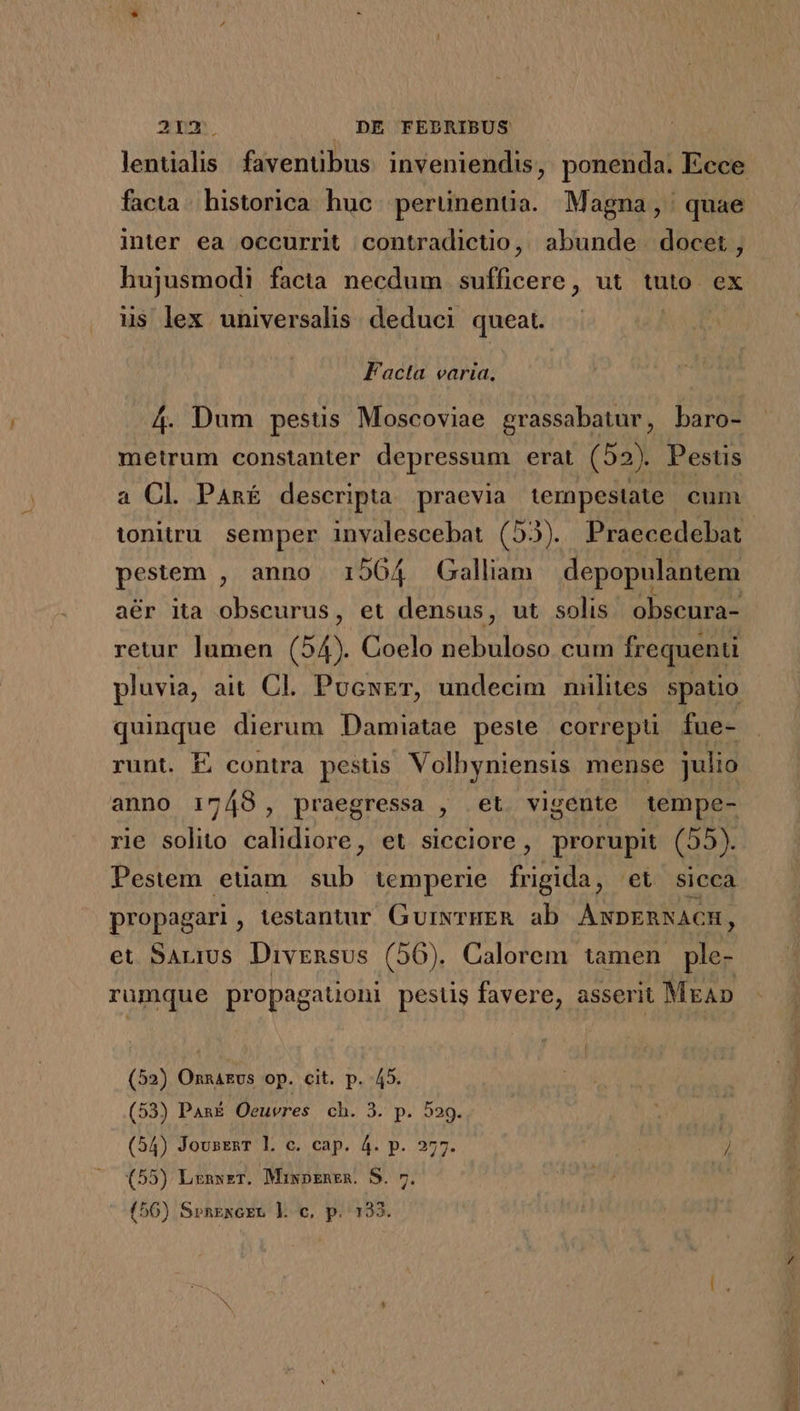 21a. . DE FEDRIBUS facta. historica huc. perünentia. Magna, quae inter ea occurrit contradictio, abunde docet, hujusmodi facta necdum sufficere, ut tuto. ex iis lex universalis. deduci queat. ! Facta varia. 4. Dum pestis Moscoviae grassabatur, baro- metrum constanter depressum erat (52). Pestis a Cl Panf descripta praevia tempestate cum pluvia, ait Cl. PucsET, undecim milites spatio quinque dierum Damiatae peste correpü fue- runt. É contra pestis Volhyniensis mense julio anno 1748, praegressa , et. vigente tempe- rie solito calidiore, et sicciore, prorupit (55). Pestem etam sub temperie frigida, et sicca propagari, testantur GurwrHER ab ANDERNACH, et SALIS Divensus (56). Calorem tamen e rumque propagaüoni pestis favere, asserit MrAp (52) Onnarvs op. cit. p. 45. (53) Pan£ Oeuvres ch. 3. pe DS. (54) JousenT Ll. c. cap. 4. p. 277. / (55) Lrnwzr. Miwpznen. S. 7 em (56) SprnExcER Jl. c, p. 133.