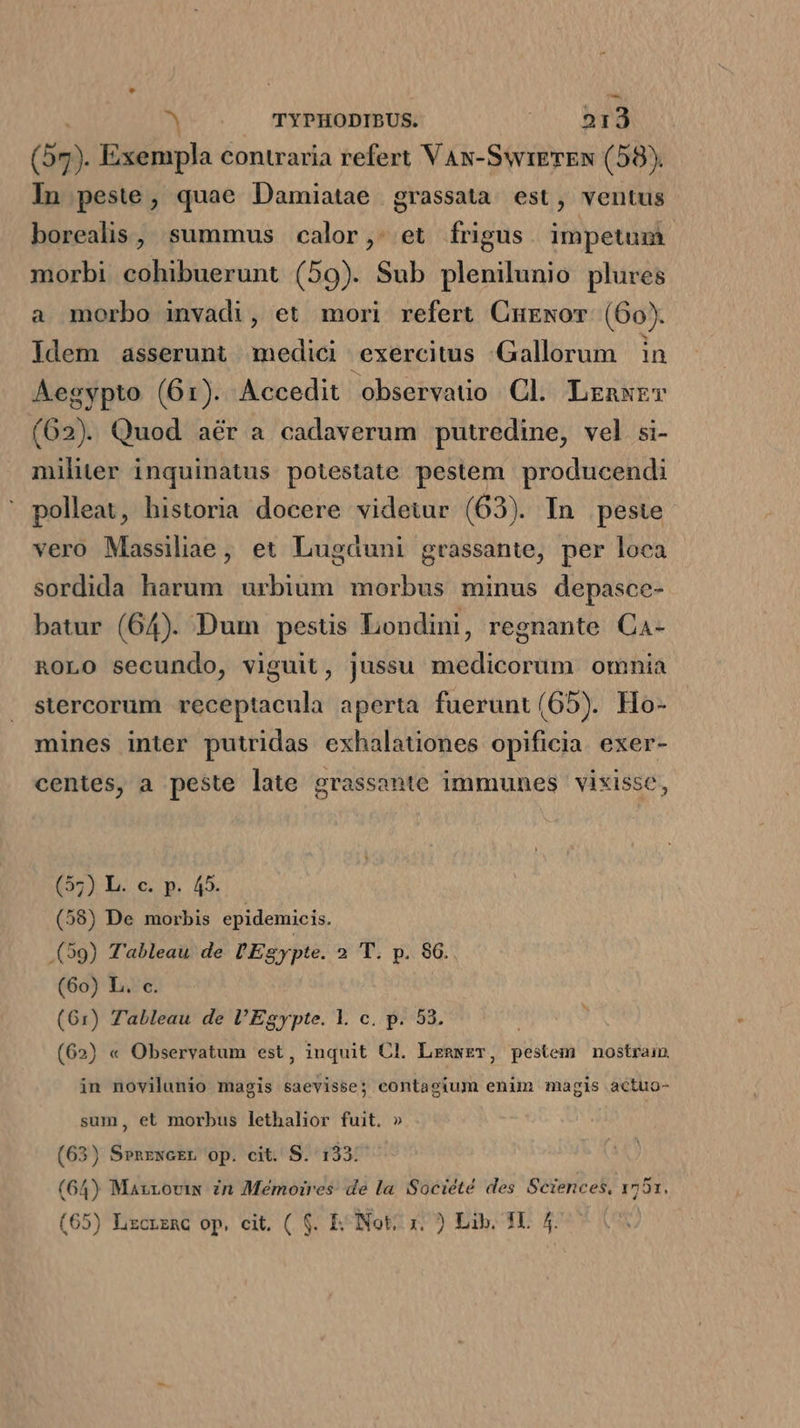 p . TYPHODIBUS. Jn MAPS (57). Exempla contraria refert VAN-SwrETEN (58). In peste, quae Damiatae grassata est, ventus borealis, summus calor, et frigus impetum morbi cohibuerunt (59). Sub plenilunio plures a morbo invadi, et mori refert Curewor (60). Idem asserunt medici exercitus Gallorum in Aegypto (61). Accedit observatio Cl. Lrnxrr (62). Quod aér a cadaverum putredine, vel si- militer inquinatus potestate pestem producendi polleat, historia docere videtur (63). In peste vero Massiliae, et Lugduni grassante, per loca sordida harum urbium morbus minus depasce- batur (64). Dum pestis Londini, regnante Ca- ROLO secundo, viguit, jussu medicorum omnia stercorum receptacula aperta fuerunt(65). Ho- mines inter putridas exhalationes opificia. exer- centes, a peste late grassante immunes vixisse, (57) L. c. p. 45. (58) De morbis epidemicis. (59) Tableau de l'Egypte. 2 T. p. $6. (60) L. c. (61) Tableau de l'Egypte. l. c. p. 53. (62) « Observatum est, inquit Cl. Lznwzr, pestem nostram. in novilunio magis saevisse; contagium enim magis actuo- sum, et morbus lethalior fuit. » (63) Senrwcrr op. cit. S. 133: (64) Mazroviw Zn Memoires: de la Société des Sciences, 1751.