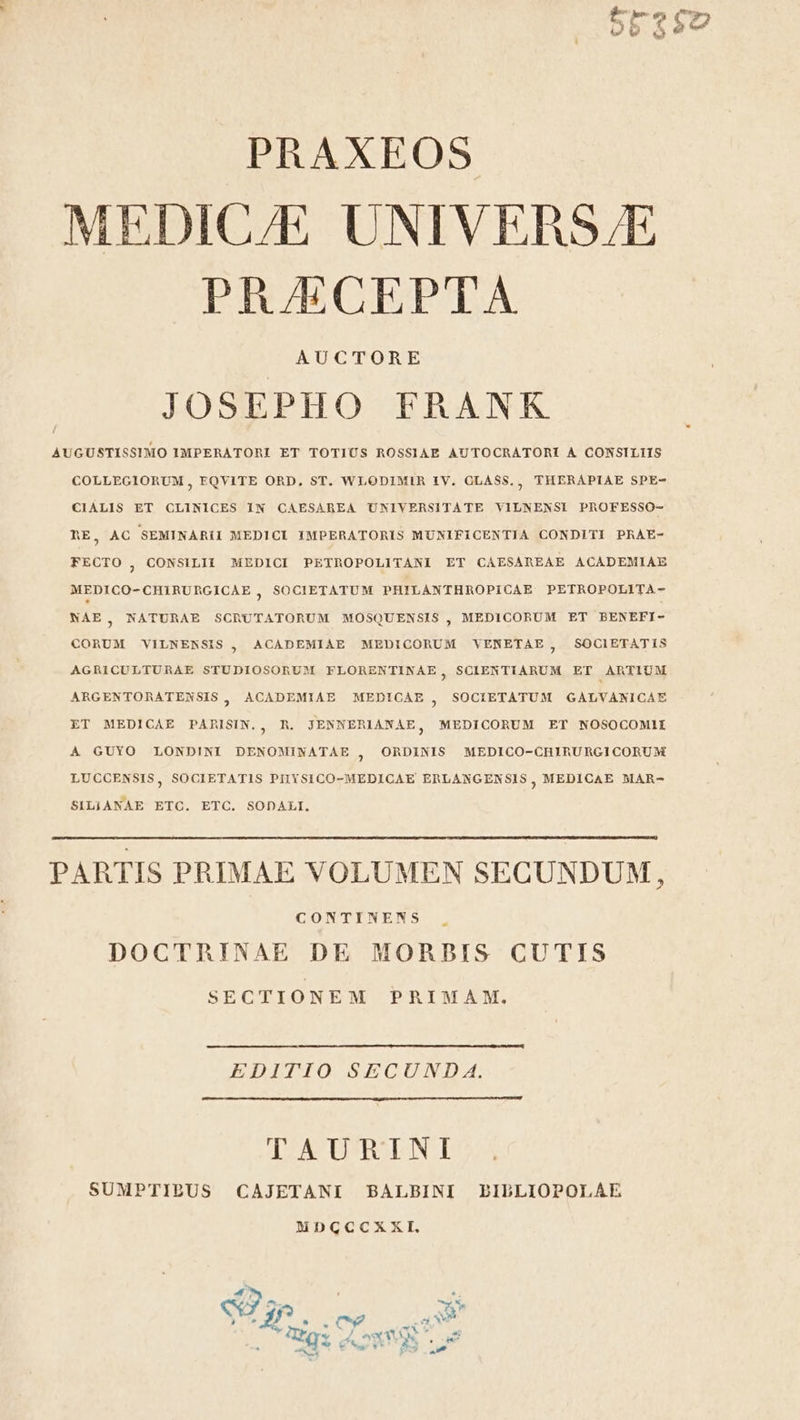 PRAXEOS MEDIC/E UNIVERS/E PRAECEPTA AUCTORE JOSEPHO FRANK AUGUSTISSIMO IMPERATORI ET TOTIUS ROSSIAE AUTOCRATORI A CONSILIIS COLLEGIORUM, EQYITE ORD, ST. WLODIMIR IV. CLASS. , THERAPIAE SPE- CIALIS ET CLINICES IN CAESAREA UNIVERSITATE VILNENSI PROFESSO- RE, AC SEMINARII MEDICI IMPERATORIS MUNIFICENTIA CONDITI PRAE- FECTO , CONSILII MEDICI PETROPOLITANI ET CAESAREAE ACADEMIAE MEDICO- CHIRURGICAE , SOCIETATUM PHILANTHROPICAE PETROPOLITA- NAE, NATURAE SCRUTATORUM MOSQUENSIS , MEDICORUM ET BENEFI- CORUM VILNENSIS ACADEMIAE MEDICORUM VENETAE, SOCIETATIS ? AGRICULTURAE STUDIOSORUM FLORENTINAE, SCIENTIARUM ET ARTIUM ARGENTORATENSIS, ACADEMIAE MEDICAE , SOCIETATUM GAÀLVANICAE ET MEDICAE PARISIN., R. JENNERIANAE, MEDICORUM ET NOSOCOMI1IÍ 4 GUYO LONDINI DENOMINATAE , ORDINIS MEDICO-CHIRURGICORUM LUCCENSIS, SOCIETATIS PIIYSICO-MEDICAE ERLANGEN SIS ; MEDICAE MAR- SILIANAE ETC. ETC. SODALI. PARTIS PRIMAE VOLUMEN SECUNDUM, CONTINENS DOCTRINAE DE MORBIS CUTIS SECTIONEM PRIMAM. EDITIO SECUND A. TAURINI SUMPTIBUS CAJETANI BALBINI PIBLIOPOLAE NDGCCXXI,