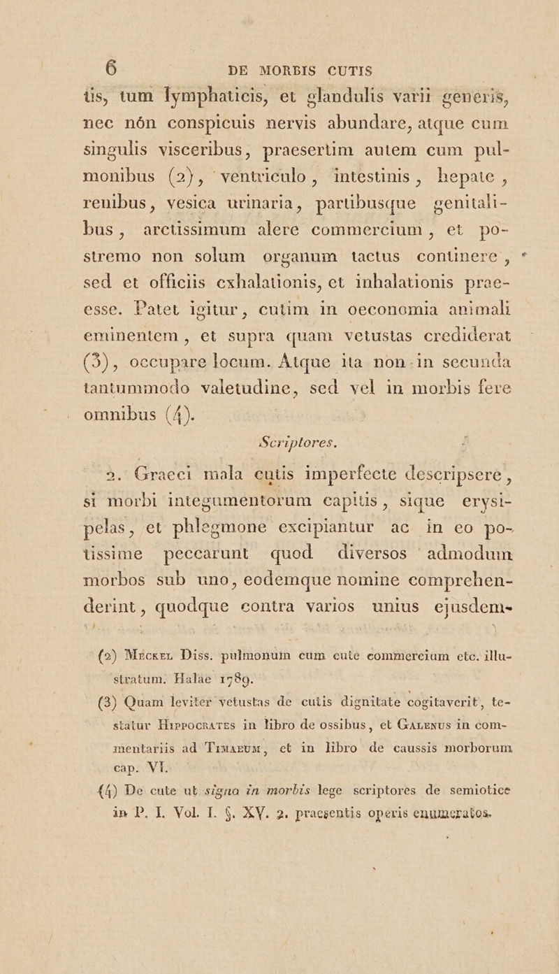 üs, tum lymphaticis, et glandulis varii generis, nec nón conspicuis nervis abundare, atque cum singulis visceribus, praesertim autem cum pul- monibus (2), ventriculo, intestinis , hepate , renibus, vesica urinaria, partibusque genitali- bus, arctisimum alere commercium , et po- stiremo non solum organum tactus contünere, sed et officiis cxhalationis, et inbalationis prae- esse. Patet igitur, cutim in oeconomia animali eminentem , et supra quam vetustas crediderat (3), occupare locum. Atque ita non.in secunda tantummodo valetudine, sed vel in morbis fere omnibus (4). Scriptores. 3. Graeci mala euiis imperfecte descripsere , si morbi integumentorum capitis, sique erysi- pelas, et phlegmone excipiantur aec in eo po- tissime peccarunt quod diversos admodum morbos sub uno, eodemque nomine comprehen- derint, quodque contra varios unius ejusdem- (2) Mzckzu Diss. pulmonum cum cute commereiam ctc. illu- stratum. Halae 1789. (3) Quam leviter vetustas de cutis dignitate cogitaverit, te- statur HiprrocnaTzs in libro de ossibus, et Garrxus in com- mentariis ad 'Trwarux, et in libro de caussis morborum cap. VI. (4) De cute ut szgno zn morbis lege scriptores de semiotice in P, L Vol. I. $. XV. 2. praesentis operis enumcratos.