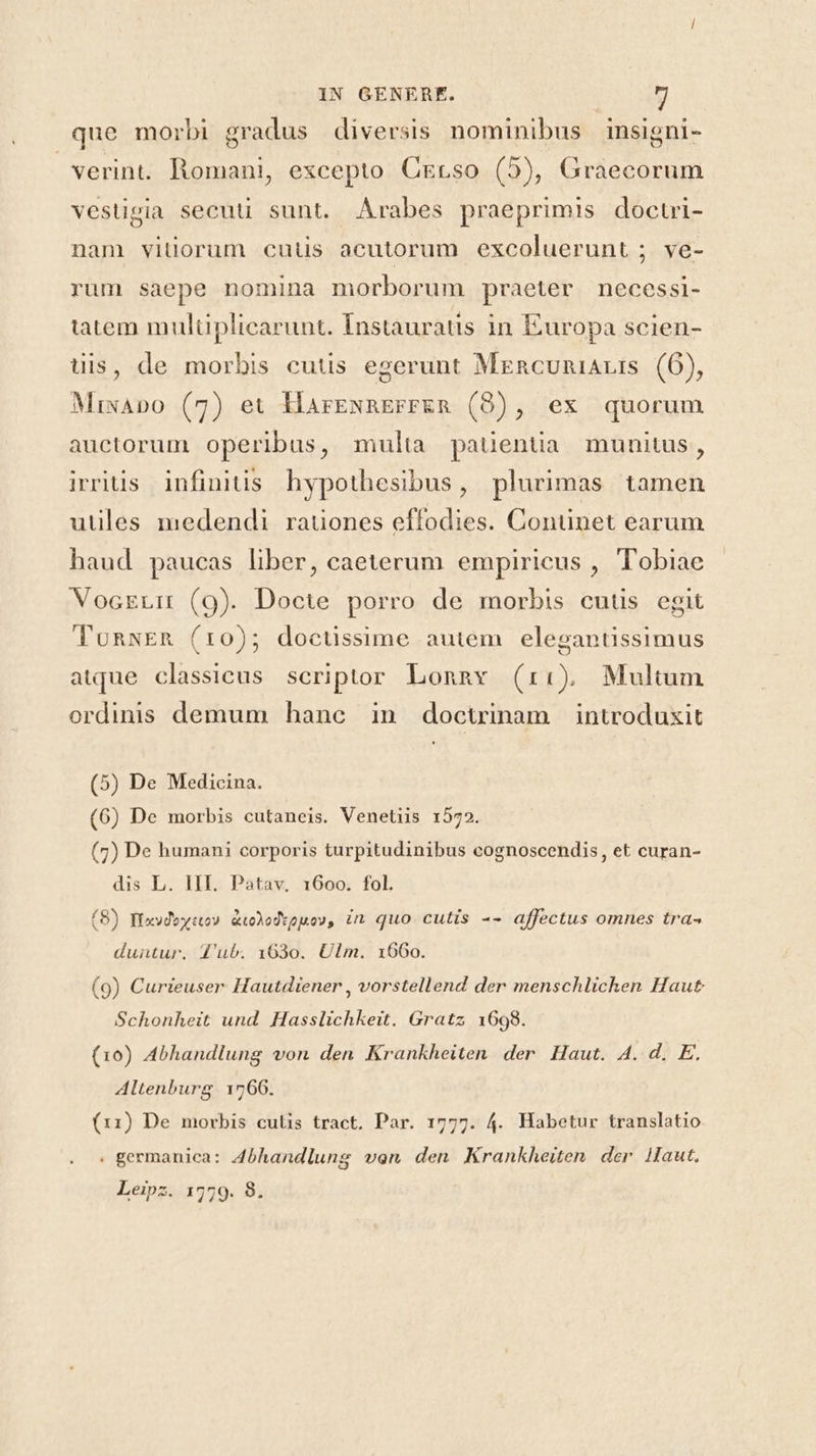 que morbi gradus diversis nominibus insigni- verint. Romani, excepto CErso (5), Graecorum vestigia secuti sunt. Arabes praeprimis doctri- nam vitiorum cuüs acutorum excoluerunt ; ve- rum saepe nomina morborum praeter necessi- tatem mulüplicarunt. Instauratis in Europa scien- üis, de morbis cutis egerunt Mrncuniauis (6), Mixapo (7) et HarExaEFFER (9), ex quorum auctorum operibus, mulia pauentia munitus, irritis infinitis. hypothesibus, plurimas tamen utiles medendi. rauones effodies. Conünet earum haud paucas liber, caeterum empiricus , Tobiae VocELir (9). Docte porro de morbis cutis egit TonwER (r0); doctissime autem elegantissimus atque classicus. seriptor Lonnv (r:) Multum ordinis demum hane in doctrinam introduxit (5) De Medicina. (6) De morbis cutaneis. Venetiis 1572. (7) De humani corporis turpitudinibus cognoscendis, et curan- dis L. III. Patav. 1600. fol. (8) fiaydowse» &amp;olodvguov, in quo cutis -- affectus omnes tra- duntur. 4'ub. 1630. Ulm. 1660. (9) Curieuser Hautdiener , vorstellend der menschlichen Haut Schonheit und. Hasslichkeit. Gratz 1698. (10) Abhandlung von den Krankheiten der Haut. A. d. E. Altenburg 1766. (11) De morbis culis tract. Par. 1777. 4. Habetur translatio . germanica: 4bhandlung van den Krankheiten der Haut. Leipz. 1779. 8.
