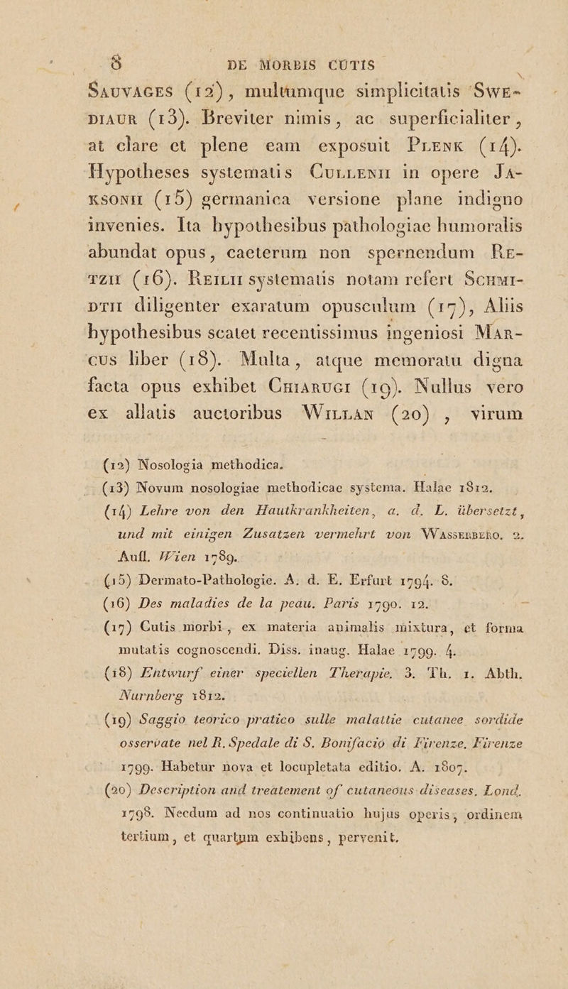 N SavvAGES (12), multumque simplicitatis SwE- DIAUR (13). Breviter nimis, ac superficialiter , at clare et plene eam exposuit Prewk (r4). Hypotheses systematis CurrENn in opere Ja- xsoxm (15) germanica versione plane indigno invenies. Ita hypothesibus pathologiae humoralis abundat opus, caeterum non spernendum Kr- vZu (16). Rerru systematis notam refert Scuur- pri diligenter exaratum. opusculum (17), Aliis hypothesibus scatet recentissimus ingeniosi Man- cus liber (18).. Multa, atque memoratu digna facta opus exhibet Cmianvor (19). Nullus vero ex allaus auctoribus Wirraw (20) , virum (12) Nosologia methodica. (13) Novum nosologiae methodicae systema. Halae 1912. (14) Lehre von. den Hautkrankheiten, a. d. L. übersetzt, und mit einigen Zusatzen vermehrt von WWVassERBERO. 2. Aul, /Zien 1799. (15) Dermato-Pathologie. A. d. E. Erfurt 1794. 8. (16) Des maladies de la peau. Paris 179o. 12. (17) Cutis morbi, ex materia animelhs mixtura, et forma mutatis cognoscendi, Diss. inaug. Halae 1799. 4. (19) Entwurf einer speciellen Therapie. 3. 'Yh. x. Abth. Nurnberg 912. (19) Saggio teorico pratico sulle malattie cutanee sordide osserpate nel Ri. Spedale di S. Bonifacio di Firenze. Firenze 1799. Habetur nova et locupletata editio. A. 1907. (20) Description and treatement of' cutaneous: diseases, Lond. 1799. Necdum ad nos continuatio hujus operis, ordinem ? tertium , et quartum exhibens, pervenit.