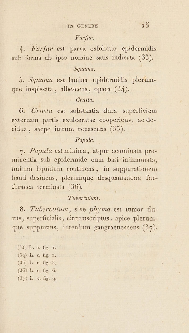 F urfur. Á. Furfur est parva exfoliatio. epidermidis sub forma ab 1pso nomine satis indicata (93). Squama. 5. Squama est lamina epidermidis plerum- que inspissata , albescens, opaca (34). Crusta. 6. Crusta esv substanua dura superficiem externam partis exulceratae cooperiens, ac de- cidua, saepe iterum renascens (25). Papula. 7. Papula est minima, atque acuminata pro- minentia sub epidermide cum basi iníflammata, nullum liquidum continens, in suppurationem haud desinens, plerumque. desquamauone fur- furacea terminata (36). T'uberculum, 8. Tuberculum, sive phyma est tumor. da- rus, superficialis, cireumseriptus, apice plerum- que suppurans, interdum gangraenescens (27). Q' Oo 1