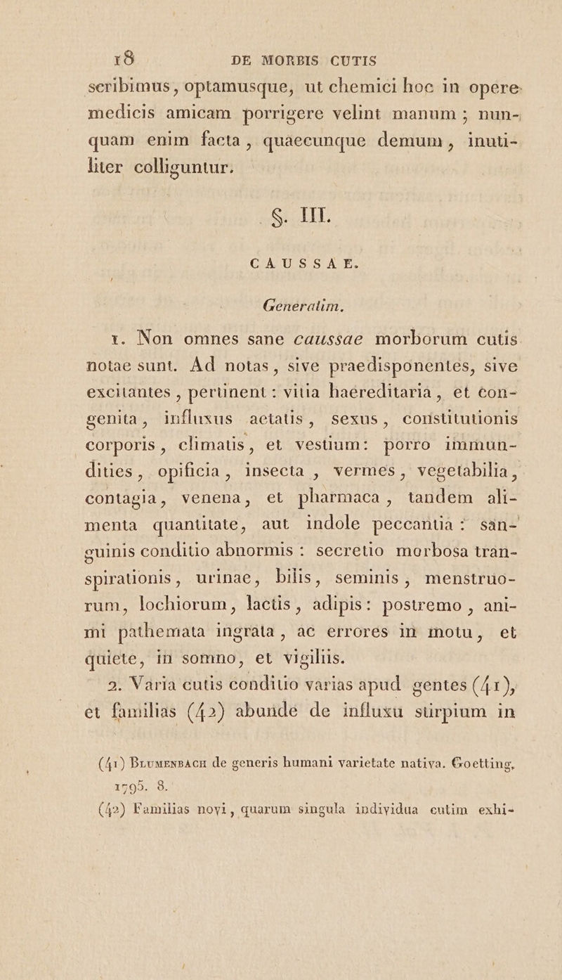 scribimus , optamusque, ut chemici hoe in opere: medicis amicam porrigere velint manum ; nun- quam enim facta, quaecunque demum, inuti- liter. colliguntur. A ATI CAUSSA E. Generatim. 1. Non omnes sane caussae morborum cutis notae sunt. Ád notas, sive praedisponentes, sive excitantes , perüinent : vitia haereditaria, et con- genita, influxus aetatis, sexus, corstitutionis corporis, climatis, et vestium: porro immun- dities, opificia, insecta , vermes, vegetabilia, contagia, venena, et pharmaca , tandem ali- menta quantitate, aut indole peccantia: san- guinis conditio abnormis : secretio morbosa tran- spiraüonis, urinae, bilis, seminis, menstruo- rum, lochiorum, lactis, adipis: postremo , ani- mi pathemata ingrata, ac errores in motu, et quiete, in somno, et vigiliis. 3. Varia cutis condiuo varias apud. gentes (41), et familias (42) abunde de influsu sürpium in (41) BnvuzNsAcn de generis humani varietate nativa. Goetting, 1795. 8. (42) Familias noy1, quarum singula individua cutim exhi-