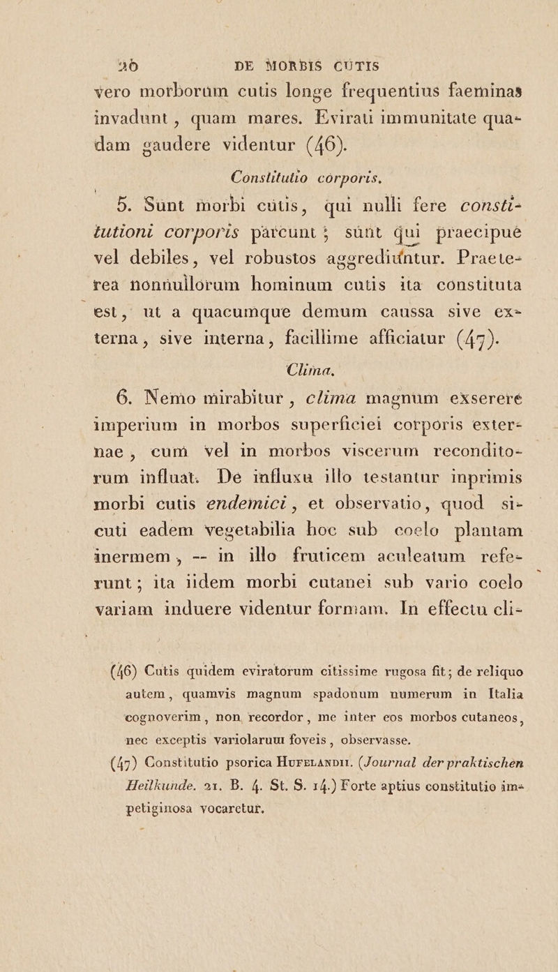 vero morborüm cutis longe frequentius faeminas invadunt , quam mares. Lvirau immunitate qua- dam gaudere videntur (46). Constitutio corporis. — 5. Sünt morbi cutis, qui nulli fere. const- tutioni corporis pàrcunt; sünt qui praecipue vel debiles, vel robustos aggrediíntur. Praete- rea nonnullorum hominum cutis ita constituta est, ut a quacumque demum caussa sive ex- terna, sive interna, facilhme afficiatur. (47). Clima. 6. Nemo mirabitur , c/ima magnum exserere imperium in morbos superficiei corporis exter- nae, cum vel in morbos viscerum recondito- rum influat. De influxu illo testantur inprimis morbi cutis endemici , et observatio, quod si- cuti eadem vegetabilia hoc sub coelo plantam inermem , -- in illo fruticem aculeatum refe- runt; ita lidem morbi cutanei sub vario coelo variam induere videntur formam. In effectu cli- (46) Cutis quidem eviratorum citissime rugosa fit; de reliquo autem, quamvis magnum spadonum numerum in [talia cognoverim , non, recordor, me inter eos morbos cutaneos, nec exceptis variolaruut fovels , observasse. (47) Constitutio psorica HurerAnpi. (Journal der praktischen Heilkunde. 21. B. 4. St. S. 14.) Forte aptius constitutio im« petiguiosa vocaretur.