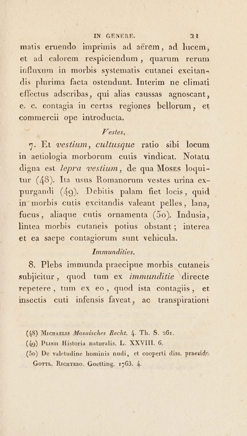 matus eruendo imprimis ad aerem, ad lucem, et ad calorem respiciendum , quarum rerum influxum in morbis systematis cutanei excitan- dis plurima facta ostendunt. Interim ne climati effectus adseribas, qui alias caussas agnoscant, e. c. contagia in certas regiones bellorum, et commercii ope introducia, ri Festes, 7. Et vestium, cultusque rado sibi locum in aetiologia morborum cuiüis vindicat. Notatu digna est Jepra vestium, de qua Moszs loqui- tur (48). Hà usus Romanorum vestes urina ex- purgandi (49) Debius palam fiet locis, quid in morbis cutis excitandis valeant pelles, lana, fucus, aliaque cutis ornamenta (50). Indusia, lintea morbis cutaneis pouus obstant; interea et ea saepe contagiorum sunt vehicula. Immundities. 8. Plebs immunda praecipue morbis cutaneis- subjicitur, quod tum ex immunditie 'directe repetere , tum ex eo, quod ista contagiis, et insecüs cuti infensis faveat, ac tanspirauoni (48) Micnagus Mosaisches Hecht, 4. 'Th. S. 261. (49) Privn Historia naturalis. L. XXVIII. 6. (5o) De valetudine hominis nudi, et cooperti diss. praeside GorrrL, RicurEmo. Goetting. 1763. 4.