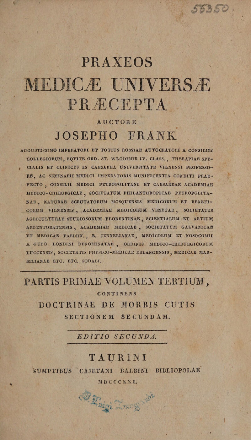 PRAXEOS MEDICAE UNIVERSJE | PR/ECEPTA | AUCTORE | JOSEPHO FRÁNK AUGUSTISS!MO IMPERATORI ET TOTIUS ROSSIAE AUTOCRATOnRJd A CONSILIIS | COLLEGIORUM , EQVITE ORD. ST. WLODIMIR IV. CLASS, ; THERAPIAE SPE- i CIALIS ET CLINICES IN CAESAREA UNIVERSITATE VILNENSI PROFESSO- RE, ÀG SEMINARII MEDICI IMPERATORIS MUNIFICENTIA CONDITI PRAE- FECTO 3 CONSILII MEDICI PETROPOLITANI ET CAESAREAE ACADEMIAE *1EDICO- CHIRURGÍICAE ) SOCIETATUM PHILANTHROPICAE PETROPOLITA- NAE, NATURAE SCRUTATORUM MOSQUENSIS MEDICORUM ET BENEFI- CORUM VILNENSIS ; ACADEMIAE MEDICORUM VENETAE , SOCIETATIS AGRICULTURAE STUDIOSORUM FLORENTINAE , SCIENTIARUM ET ARTIUM ARGCENTORATENSIS , ACADEMIAE MEDICAE  SOCIETATUM GALVANICAR ET MEDICAE PARISIN., R. JENNERIANAE, MEDICORUM ET NOSOCOMII ORDINIS MEDI CO-CHIRU RG1 CORUM Á GUYO LONDINI DENOMINATAE , * LUCCENSIS, SOCIETATIS PHYSICO-MEDICAE ERLANGENSIS, MEDICAE MAR- SILIANAE ETC. ETC. SODALI. PARTIS PRIMAE VOLUMEN TERTIUM , CONTINENS DOCTRINAE DE MORBIS CUTIS SECTIONEM SECUNDAM. EDITIO SECUND A. TAURINI SUMPTIBUS CAJETANI DALBINI BIDLIOPOLAE MDCCCXXI,