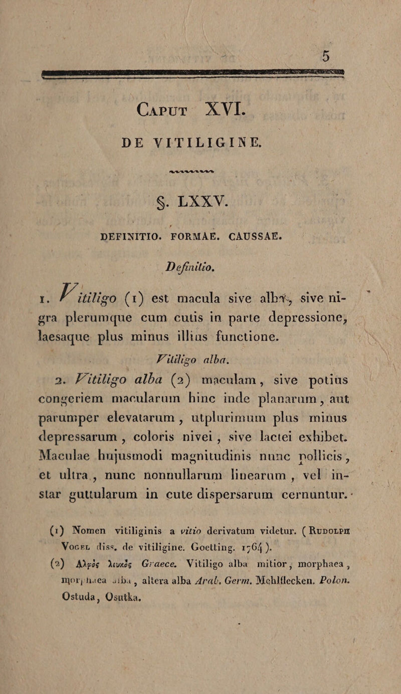 —————————————— Carvr XVI. DE VITILIGINE. $. LXX. DEFINITIO. FORMAE. CAUSSAE. Definitio. I. F. itiligo (1) est macula sive alb*, sive ni- gra plerumque cum cutis in parte depressione, laesaque. plus minus illias functione. | F'iligo alba. 2. Fitiligo alba (2) maculam, sive potius congeriem macularum hinc inde planarum , aut parumper elevatarum , utplurimum plus. minus depressarum , coloris nivei, sive lactei exhibet. Maeulae hujusmodi magnitudinis nunc pollicis , et ultra, nunc nonnullarum linearum , vel in- star guttularum. in cute dispersarum cernuntur. : (1) Nomen vitiliginis a vitio derivatum videtur. ( Ruporpu Vocrr diss, de vitiligine. Goetting. 1764). (2) Ag Xwxis Graece. Vitiligo alba mitior, morphaea, mjorphaea aiba , altera alba 4rab. Germ. Mchlflecken. Polon. Ostuda, Osutka.