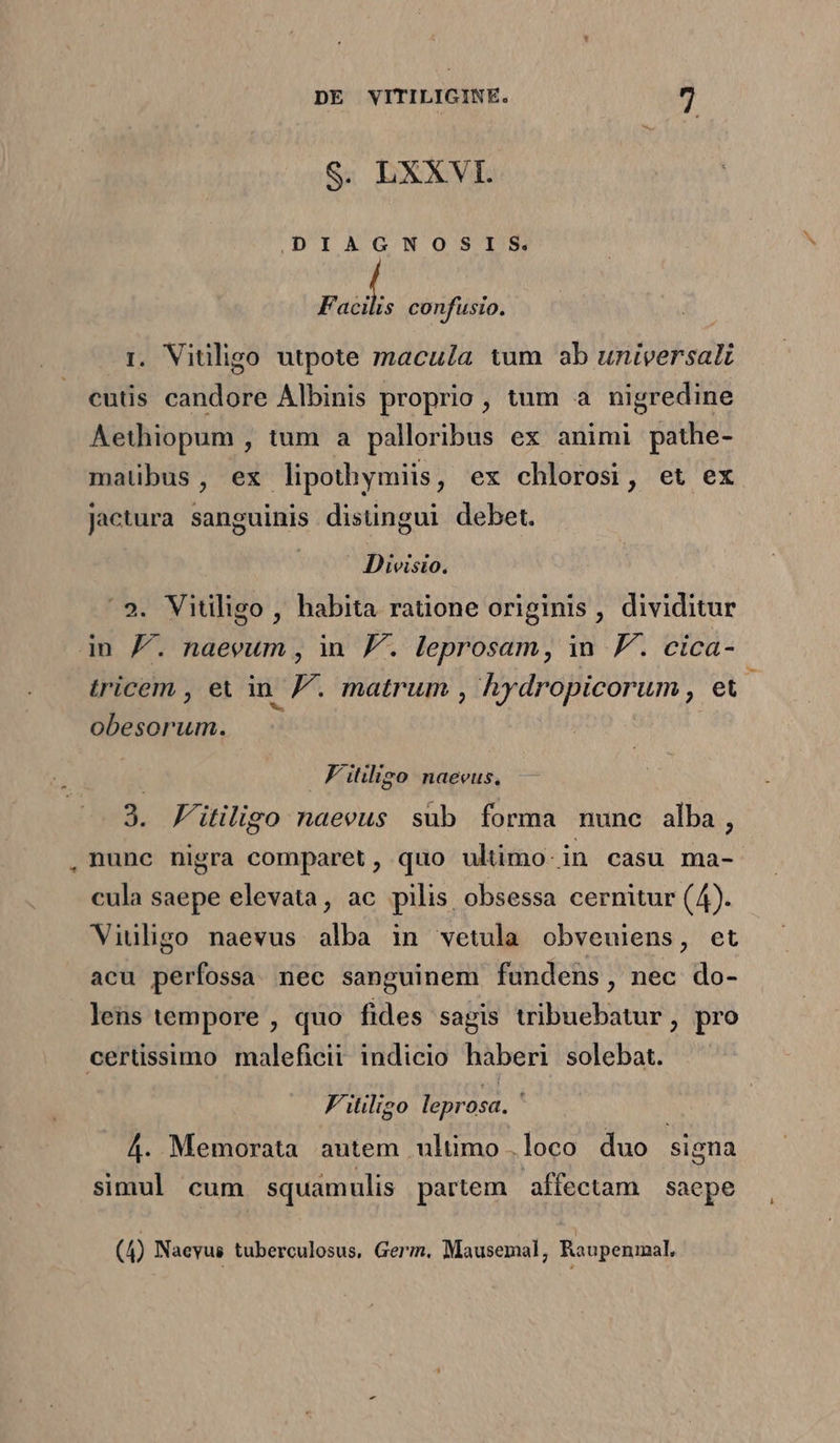 S. LXXVI. DIAGNOSIS. F ui confusio. i. Vitiligo utpote macula tum ab universal cutis candore Albinis proprio, tum a nigredine Aethiopum , tum a palloribus ex animi pathe- maübus, ex lipothymiis, ex chlorosi, et ex jactura sanguinis disüngui debet. rue Divisio. 9. Vitilligo , habita ratione originis, dividitur in /. naevum , in F. leprosam, in FJ. cica- tricem , et in p . matrum , hydropicorum ,. dad obesorum. | Fitligo naeeus,.— 3. F'itiligo naeeus sub forma nunc alba, nunc nigra comparet, quo ultimo-in casu ma-. cula saepe elevata, ac pilis obsessa cernitur (4). Viuligo naevus alba in vetula obveuiens, et acu perfossa mec sanguinem fundens, nec do- lens tempore , quo fides sagis tribuebatur, pro certissimo maleficii indicio haberi solebat. F'itiligo leprosa. 4. Memorata autem ultimo .loco duo signa simul cum squamulis partem. affectam saepe
