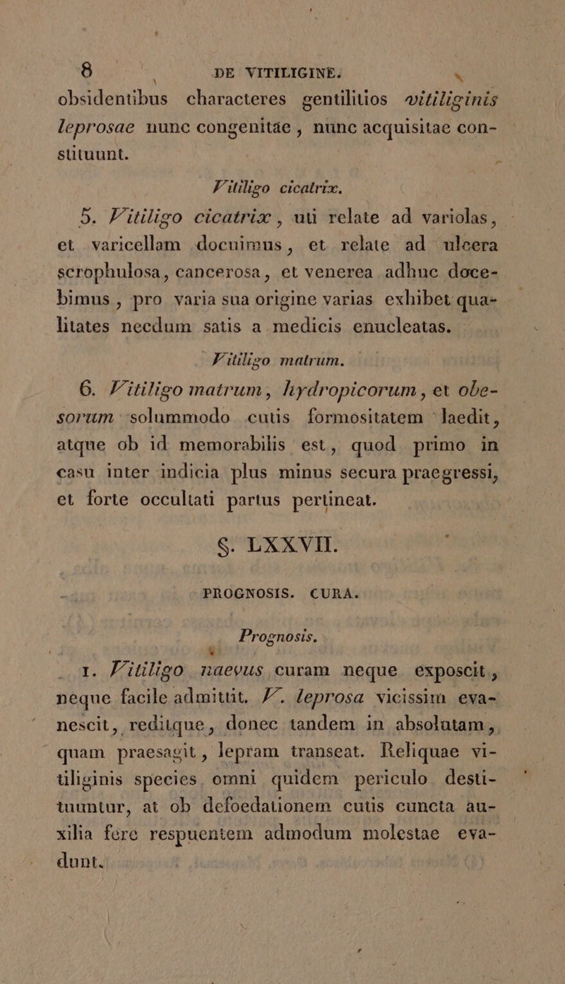 obsidentibus characteres gentiliios witiliginis leprosae nunc congenitàe , nunc acquisitae con- sütuunt. F'itiligo cicatrix. 5. F'itiligo cicatrix , ud relate ad variolas, et varicellam docuimus, et relate ad ulcera scrophulosa, cancerosa, et venerea adhuc doce- bimus , pro varia sua origine varias exhibet qua- litates necdum satis a medicis enucleatas. Fitilizo matrum. 6. F'itiligo matrum, hydropicorum , ex obe- sorim solummodo cutis formositatem laedit, atque ob id memorabilis est, quod primo in casu inter indicia plus minus secura praegressi, et forte occuliati partus pertineat. S. LXXVII. PROGNOSIS. CUAA. Prognosis. - * i. Jl'itiligo naevus, curam neque exposcit, neque facile admitüt. 7^. Zeprosa vicissim eva- nescit, reditque, donec tandem in absolutam, quam praesagit, lepram transeat. Reliquae vi- üliginis species, omni quidem periculo. desti- tuuntur, at ob defoedauonem cuüs cuncta au- xilia fere respuentem admodum molestae eva- dunt. |