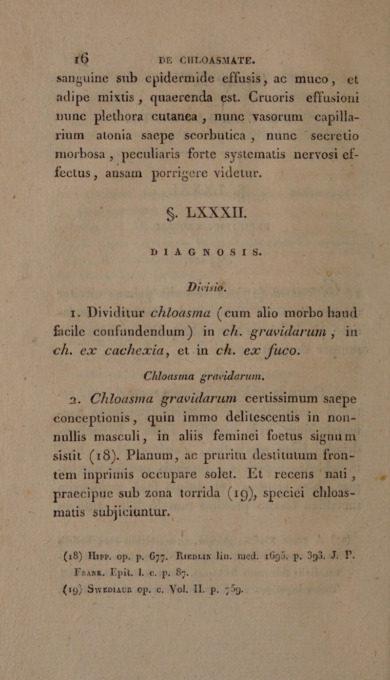 sanguine sub epidermide effusis, ac muco, et adipe mixtis, quaerenda est. Cruoris effusioni nune plethora cutanea , nunc vasorum capilla- rium atonia saepe scorbuuca , nunc 'secretio morbosa, peculiaris forte systematis nervosi ef- fectus, ansam porrigere videtur. . S. LXXXII. DIAGNOSIS. D T m T . i. Dividitur chloasma (cum alio morbo haud facile confundendum) in ch. gravidarum , in. ch. ex cachexia, ev in ch. ex fuco. Chloasma graeidarum. 3. Chloasma graeidarum cerüssimum saepe conceptionis, quin immo delitescentis in non- nullis masculi, in aliis feminei foetus signum sisut (18). Planum, ac prurita destitutum fron- tem inprimis occupare solet. Lt recens mati, praecipue sub zona torrida (19), speciei chloas- matis subjiciuntur.. (18) Hur. op. p. 677. Puzprims lin. med. 1695. p. 393. J. D. Fnaawmk. Epit. Lc. p. 87... (19) SwEniavn op. c. Vol. IL. p. 759.