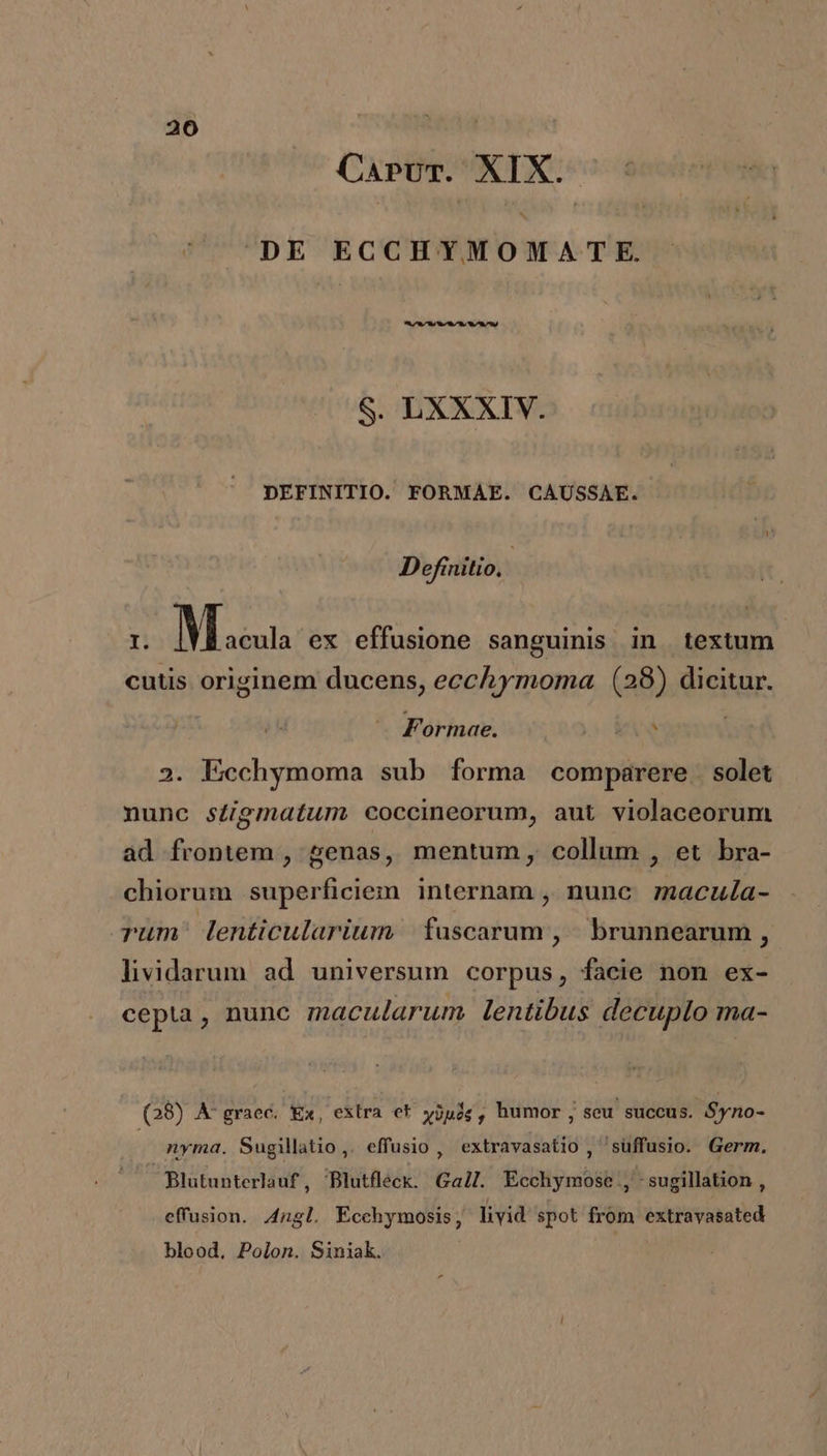 CapvmT. XIX. DE ECCHYMOMATE. ire d S. LXXXIV. DEFINITIO. FORMAE. CAUSSAE. Definitio, I. M auta ex effusione sanguinis in textum cutis originem ducens, ecchymoma (28) dicitur. hj Formae. 2. Ecchymoma sub forma comparere solet nunc sZigmatum coccineorum, aut violaceorum ad frontem , genas, mentum, collum , et bra- chiorum superficiem internam , nunc. macula- rum: lenticularium | fuscarum , brunnearum , lividarum ad universum corpus, facie non ex- cepta, nune macularum. lentibus decuplo ma- (28) A'graec. Ex, exlra et wjpóg, humor, seu succus. Syno- nyma. Sugillatio,. effusio , extravasatio , 'suffusio. Germ. Blutunterlauf , Blutfleck. Gall. Ecchymose , :sugillation , effusion. 4ngl. Écchymosis livid spot from extravasated blood, Polon. Siniak.