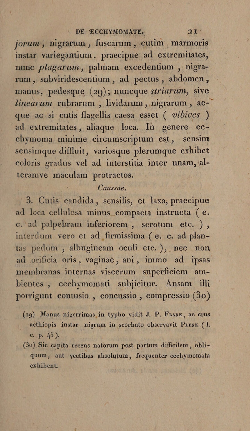 jorum , nigrarum , fuscarum , cutim | marmoris instar variegantium , praecipue ad extremitates, nunc plagarum , palmam excedentium , nigra- rum ,. snbviridescentium , ad pectus , abdomen, manus, pedesque (29); nuncque szriarum, swwe linearum rubrarum , lividarum ,,nigrarum , ae-^ que ac si cuuüs flagellis caesa esset ( vibices ) ad extremitates, aliaque, loca. In genere ec- chymoma minime circumscriptum est , sensim sensimque diffluit, variosque plerumque exhibet: coloris gradus vel ad interstitia inter unam, al- ieramve maculam protractos. Caussae. 3. Cuus candida, sensilis, et laxa, praecipue ad loca cellulosa minus compacta instructa ( e. c. ad palpebram inferiorem , scrotum etc. ) , interdum vero et ad, firmissima ( e. c. ad plan- tas pedum , albugineam oculi etc. )| nec non ad orificia oris, vaginae, ani, immo ad ipsas membranas internas viscerum superficiem am- bientes , ecchymomaü subjicitur. Ànsam illi porrigunt contusio , concussio , compressio (30) (29) Manus nigerrimas, in typho vidit J. P. Fnask, ac crus aethiopis instar nigrum in scorbuto observavit Prrxx ( L €. p. 49). (3o) Sie capita recens natorum post partum difficilem , obli- quum, aut vectibus absolutum, frequenter ecchymomata exhibent,