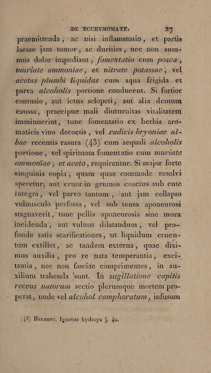 praemittenda ; ac nisi. inflammatio , et parts laesae jam. tumor, ac durities ,' nec non. sum- mus dolor impediant , fomentatio cum. posca , muriate ammoniae, et nitrate potassae , wel acetas plumbi liquidus cum aqua frigida et parva aicoholis porüone conducent. Si fortior .contusio , aut ictus sclopeu, aut alia demum caussa, praecipue mali diuturnitas vitalitatem àAmminuerint, tunc fomentatio ex herbis aro- maticis vino decoctis , vel radicis bryoniae al- bae recentis rasura (42) cum aequali a/coholis portione, velspirituosa fomentatio cum murtate ammoniae , et aceto , requirentur. Si major forte sanguinis copia, quam quae commode resolvi speretur; aut cruorin grumos coactus sub cute integra, vel parvo iantum , ;aut jam collapso vulnusculo perfossa, vel sub tensa aponeurosi stagnaverit, tunc pellis aponeurosis sine mora incidenda, aut vulnus dilatandum , vel pro- funde satis scarificationes, ut liquidum cruen- tum extllet,' ac tandem externa, quae disi- mus auxilia , pro re nata temperantia, exci- tantia, nec non fasclae comprimentes, in au- xilium. trahenda 'sunt. In sugillatione capitis recens natorum secüo plerumque mortem pro- perat, unde vel a/cohol camphoratum , infusum (43) Hzrwowr, Ignotus hydrops $. 4o.