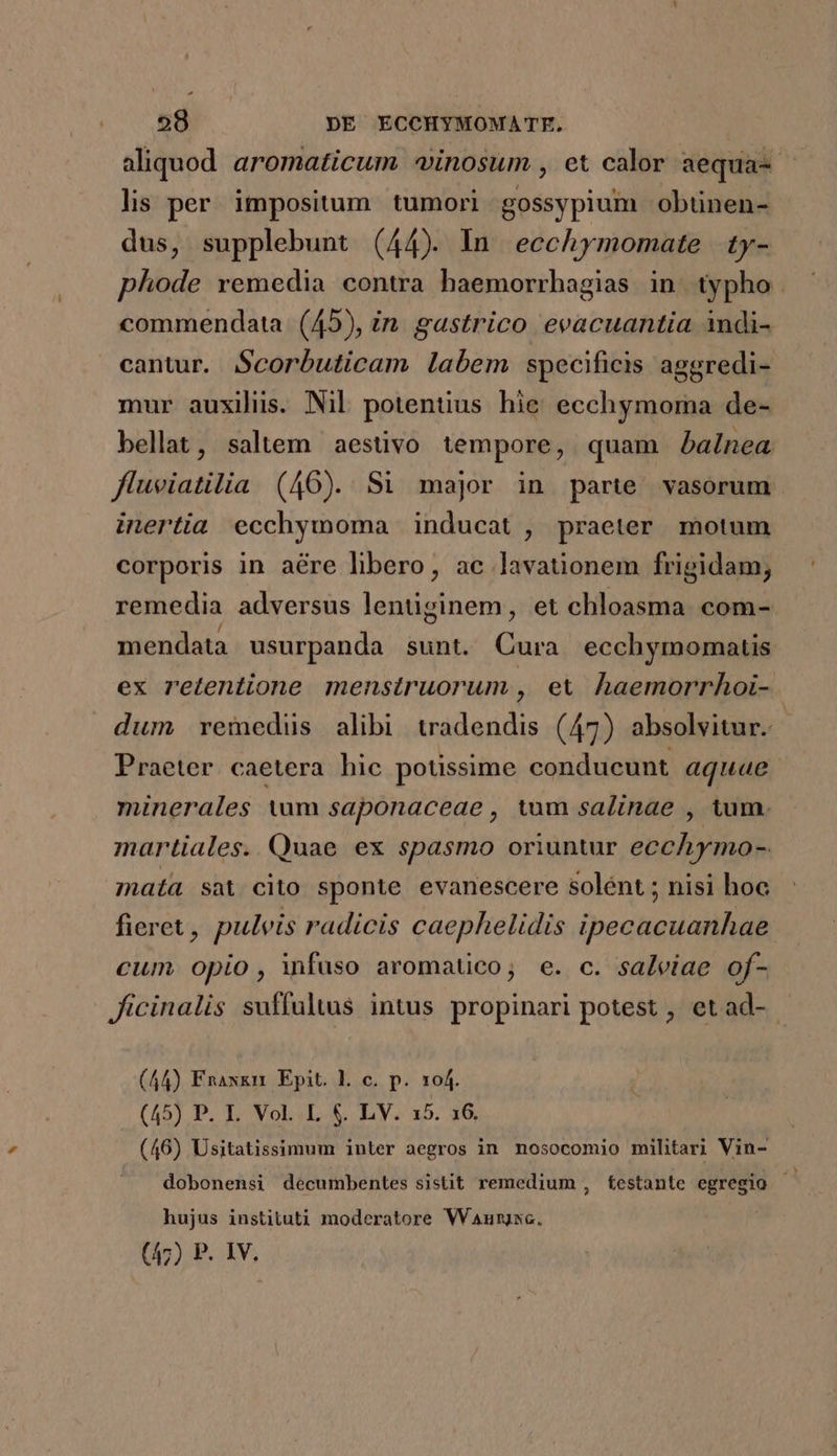 lis per impositum tumori gossypium obtünen- dus, supplebunt (44). In. ecchymomate | ty- commendata (45), in. gastrico evacuantia indi- cantur. Scorbuticam labem specificis aggredi- mur auxiliis. Nil potentius hie ecchymoraa de- bellat, saltem aestivo tempore, quam balnea fluviatilia (46). Si major in parte. vasorum inertia ecchymoma inducat , praeter motum corporis in aére libero, ac lavationem frigidam, remedia adversus lentüginem, et chloasma com- mendata usurpanda sunt. Cura ecchymomatis ex retentione menstruorum , ex haemorrhoi- Praeter. caetera hic potissime conducunt aquae minerales tum saponaceae , tum salinae , tum. martiales. Quae ex spasmo oriuntur ecchymo- mata sat cito sponte evanescere solént ; nisi hoc fieret , puleis radicis caephelidis ipecacuanhae cum opio , infuso aromatico; e. c. salviae of- Jicinalis suffultus intus propinari potest , et ad- (44) Enaxkn. Epit. l. c. p. 104. (45) P. L Vol..L.&amp;. LV. x5. 36, (46) Usitatissimum inter aegros in nosocomio militari Vin- dobonensi decumbentes sistit remedium , testante egregio hujus instituti moderatore Wanurjsc.