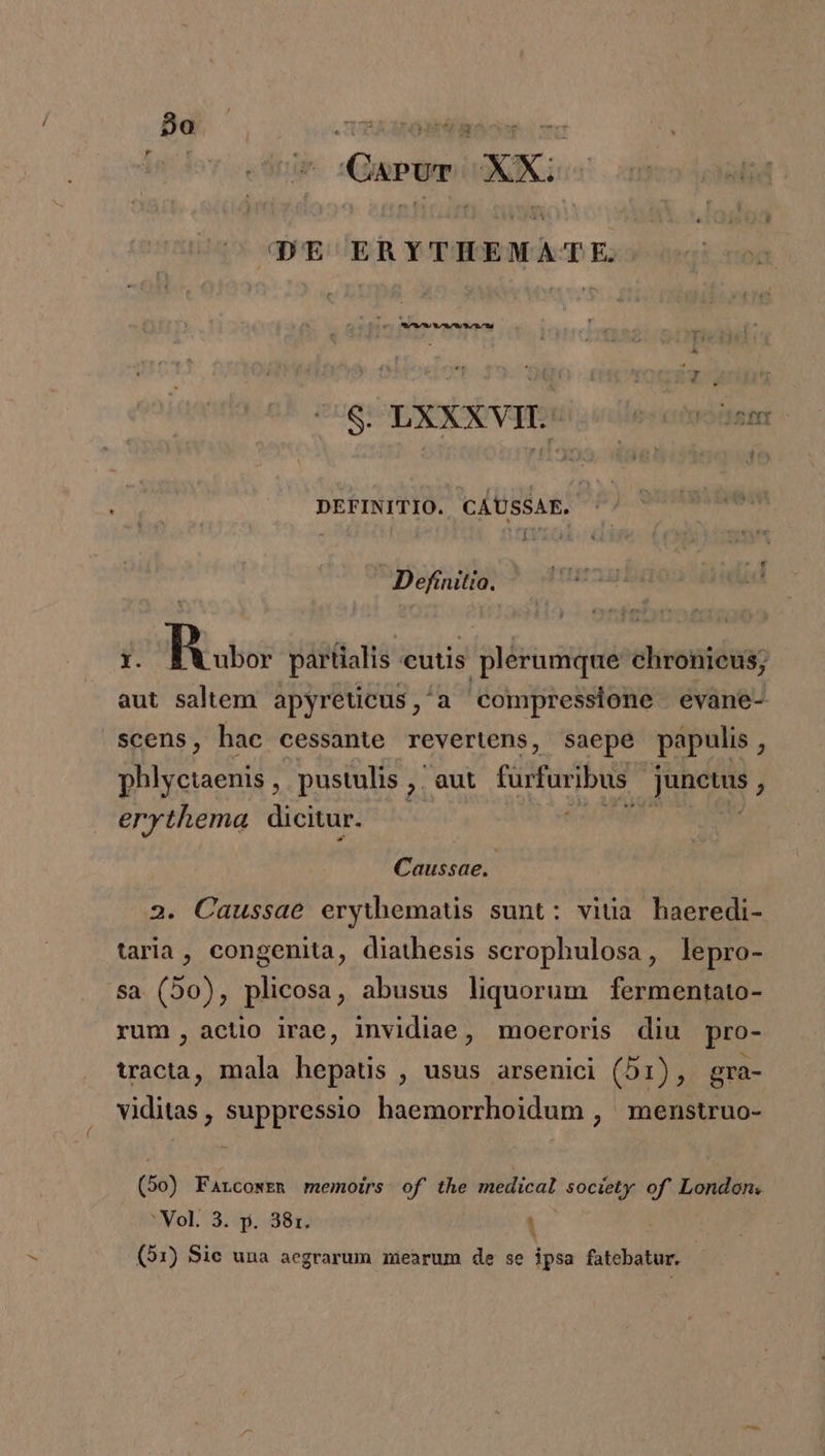 Bo — in fov V Ari Gps X DE ERYTHEMATE. M x S. LXXXVIL- ! XE 3r DEFINITIO. CAUSSAE. Í Definitio. ME ud 1. Bu partialis cutis plerumque chronieus; aut saltem apyreticus,'a compressione evane- scens, hac cessante revertens, saepe papulis , phlyctaenis , pustulis ,. aut fürfuribus. b ics F erythema dicitur. Caussae.. Caussae erythemaüs sunt: vitia haeredi- taria, congenita, diathesis scrophulosa, lepro- 5a (50), plicosa, abusus liquorum fermentato- rum, actio irae, invidiae, moeroris diu pro- tracta, mala hepatis , usus arsenici (51), gra- viditas , suppressio haemorrhoidum , menstruo- (bo) Farcowen memoíirs of the medical society of' London. 3/Vo1.: 3, 1g. 3813 ! * (51) Sie una aegrarum mearum de se ipsa fatebatur.