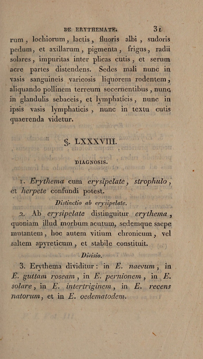 rum, lochiorum, lacus, fluoris albi , sudoris pedum, et axillarum , pigmenta , frigus, radii solares, impuritas inter plicas cutis, et serum acre partes distendens. Sedes mali nunc in vasis sanguineis varicosis liquorem rodentem, | sliquando pollinem terreum secernentibus , nunc in glandulis sebaceis, et lymphaticis, nunc in ipsis vasis lymphaticis , nunc in textu cutis quaerenda videtur. Me S. LXXXVIII. | VE el t. Érythema cum erysipelate , strophulo , et herpete' confundi potest. Distinctio ab erysipelate. | 2. Àb -erysipelate distinguitur. er thema , ^ quoniam. illud morbum acutum, sedemque saepe mutantem, hoc autem vitium chronicum , vel saliem. apyreticum , et stabile constituit. . Divisto. 3. Erythema dividitur: in FE. naevum;, in . E. guttam roseam , in E. pernionem , in. E. solare, in. E. e ocinem , in. E. recens natorum, et in E. eden m Me ah