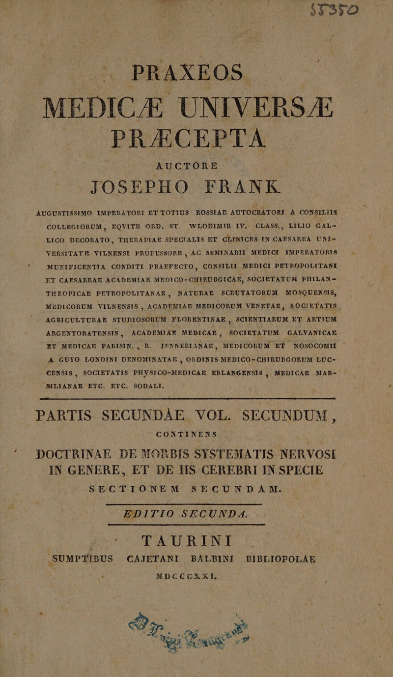 532350 « PRAXEOS MEDICJE UNIVERSE — PRJECEPTA AUCTORE JOSEPHO FRANK AUGUSTISSIMO IMPERATORI ET TOTIUS ROSSIAE AUTOCRATORI A CONSILiiS COLLEG!ORUM, EQVITE ORD. ST. WLODIMIR IV. CLASS.,, LILIO CAL- LICO DECORATO, THERAPLIAE SPECIALIS ET CLINICES IN CAFSAREA UNI- YERSITATE VILNENSI PROFLESSORE, AC SEMINARII MEDICI IMPERATORIS MUNIFICENTIA CONDITI PRAEFECTO, CONSILII MEDICI PETROPOLITANI- ET CAESAREAE ACADEMIAE MEDICO-CHIRURGICAE, SOCIETATUM PHILAN- THROPICAE PETROPOLITANAE, NATURAE SCRUTATORUM MOSQUENSIS, MEDICORUM VILNENSIS, ACADEMIAE MEDICORUM VENETAE, SOC!ETATIS AGRICULTURAE STUDIOSORUM FLORENTINAE , SCIENTIARUM ET ARTIUM ARGENTORATENSIS , ACADEMIAE MEDICAE, SOCIETATUM QCALVANICAE ET MEDICAE PARISIN., R. JFNNERIANAE, MEDICORUM ET NOSOCOMII A GUYO LONDINI DENOMINATAE , ORDINIS MEDICO- CHIRURGORUM LUC- CENSIS, SOCIETATIS PHySICO-MEDICAE ERLANGENSIS, MEDICAE MAR- SILIANAE ETC. ETC. SODALI. PARTIS SECUNDAE VOL. SECUNDUM, CONTINENS DOCTRINAE DE MORBIS SYSTEMATIS NERVOSI IN GENERE, ET DE IIS CEREBRI IN SPECIE SECTIONEM SECUNDA M. EDITIO SECUND A. 3c c TAURENT .SUMPTIBUS CAJETANI BALBINI BIBLIOPOLAE ' MDCCCXXEI,