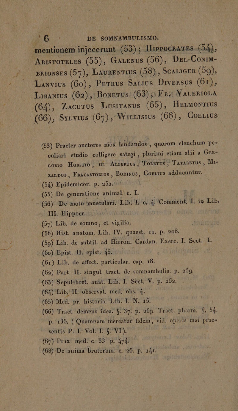 CSS mentionem injecerunt. (53) ; HierocnaTEs. ( 24g; ARISTOTELES (b5), GarEsus (56), Dzr-Coxrw- sniosEs (57), LaunEwTIUS (58) , SCALIGER (59), Lawvius (60), Prernus Sauros Drvgnsus (61), Lisawrus (62), Boxerus: (63) | Fn; VarsnrorA (64), Zacurus LusirANUS (65), HgrwowriUs (66), Syrvius (67); Winnisrus (68), Corrius (53) Praeter auctores mox loditandof- , quorum elenchum pe- culiari studio colligere sategi , plurimi etiam alii a Gar- comio Honsrio, ut ALBERTUS; 'Totrrts , Tarangrus , Mt- zanpus, FnacasromiUs , Bopisus, Cozzius adducuntur. - (54) Epidemicor. p. 253; (55) De generatione animal. c. I. III. Hippocr. Wo (57) Lib. de somno, et vigilia, (58) Hist. anatom. Lib. IV. quaest. r1. p. 208. (59) Lib. de subtil. ad Hieron. Cardan. Exerc. I. Sect. L : (60) Epist. II. epist. 45... ! (61) Lib. de affect. particular. cap. 18. (62) Part. II. singul tract. de somnambulis. p. 259. (63) Sepulchret. anat. Lib. I. Sect. V. p. 152 (64) Lib, lI. observat. med. obs. 4. (65) Med. pr. historia. Lib. I. N. (66) Tract. demens idea. $./37. p. 269. Tract. pharm. $. 54. p. 136. ( Quampam imereatur fidem, vid. operis mei pfae4 sentis P. L. Vol. L. $ VI). (67) Prax. med. c. 33 p. 474. (68) Dc anima brutorum, c. 26. p. 1Át.