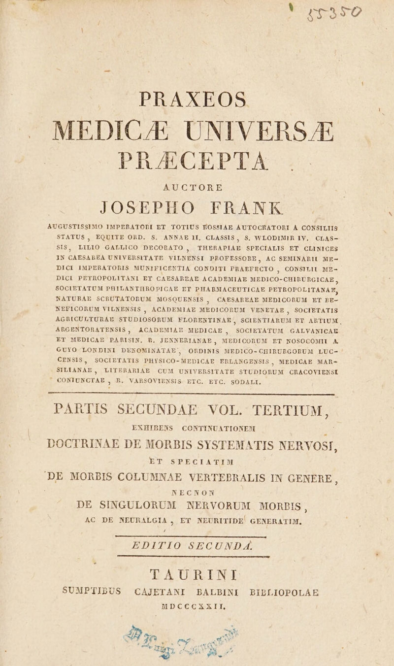 Ln &amp;r 41350 PRAXEOS » MEDICAE UNIVERS/E PRAECEPTA AUCTORE JOSEPHO FRANK AUGUSTISSIMO IMPERATORI ET TOTIUS ROSSIAE AUTOCRATORI À CONSILIIS STATUS, EQUITE OnD. S, ANNAE II, CLASSIS, S, WLODIMIR 1y. CLAS- SIS, LILIO GALLICO DECORATO , THERAPIAE SPECIALIS ET CLINICES IN CAESAREA UNIVERSITATE VILNENSI PROFESSORE, AC SEMINARII ME- DICI IMPERATORIS MUNIFICENTIA CONDITI PRAEFRECTO , CONSILII ME- DICI PETROPOLITANI ET CAESAREAE ACADEMIAE MEDICO-CHIBRURGICAE , SOCIETATUM PHILANTIROPICAE ET PHARMACEUTICAE PETROPOLITANAE, NATURAE SCRUTATORUM MOSQUENSIS , O€OAESAREAE MEDICORUM ET BE- NEFICORUM VILNENSIS ; AOCAÀDEMIAE MEDICORUM VENETAE , SOCIETATIS AGRICULTURAE STUDIOSORUM FLORENTINAE, SCIENTIARUM ET ARTIUM, ARGENTORATENSIS, ACADEMIAZ MEDICAE , SOCIETATUM .GALVANICAE ET MEDICAE PARISIN. B. JENNERIANAE, MEDÍCORUM ET NOSOCOMII A GUYO LONDINI DENOMINATAE, ORDINIS MEDICO-CHIRURGOBUM LUC-- CENSIS, SOCIETATIS PHYSICO-MEDICAE ERLANGENSIS, MEDICAE MAR- SILIANAE, LITERARIAE CUM UNIVERSITATE STUDIORUM CRACOVIENSI  CONIUNCTAE , R. VARSOVIENSIS. ETC. ETC. SODALI. LI PARTIS SECUNDAE VOL. TERTIUM, EXHIBENS CONTINUATIONEM ; DOCTRINAE DE MORBIS SYSTEMATIS NERVOSI : ET SPECIATIM DE MORBIS COLUMNAE VERTEBRALIS IN GENERE : NECNON DE SINGULORUM NERVORUM MORPIS , AC DE NEURALGIA , ET NEURITIDE' GENERATIM, j EDITIO SECUNDA. TAURINI SUMPTIDUS CAJETANI BALBINI BIBLIOPOLAE MDCCCXXII,