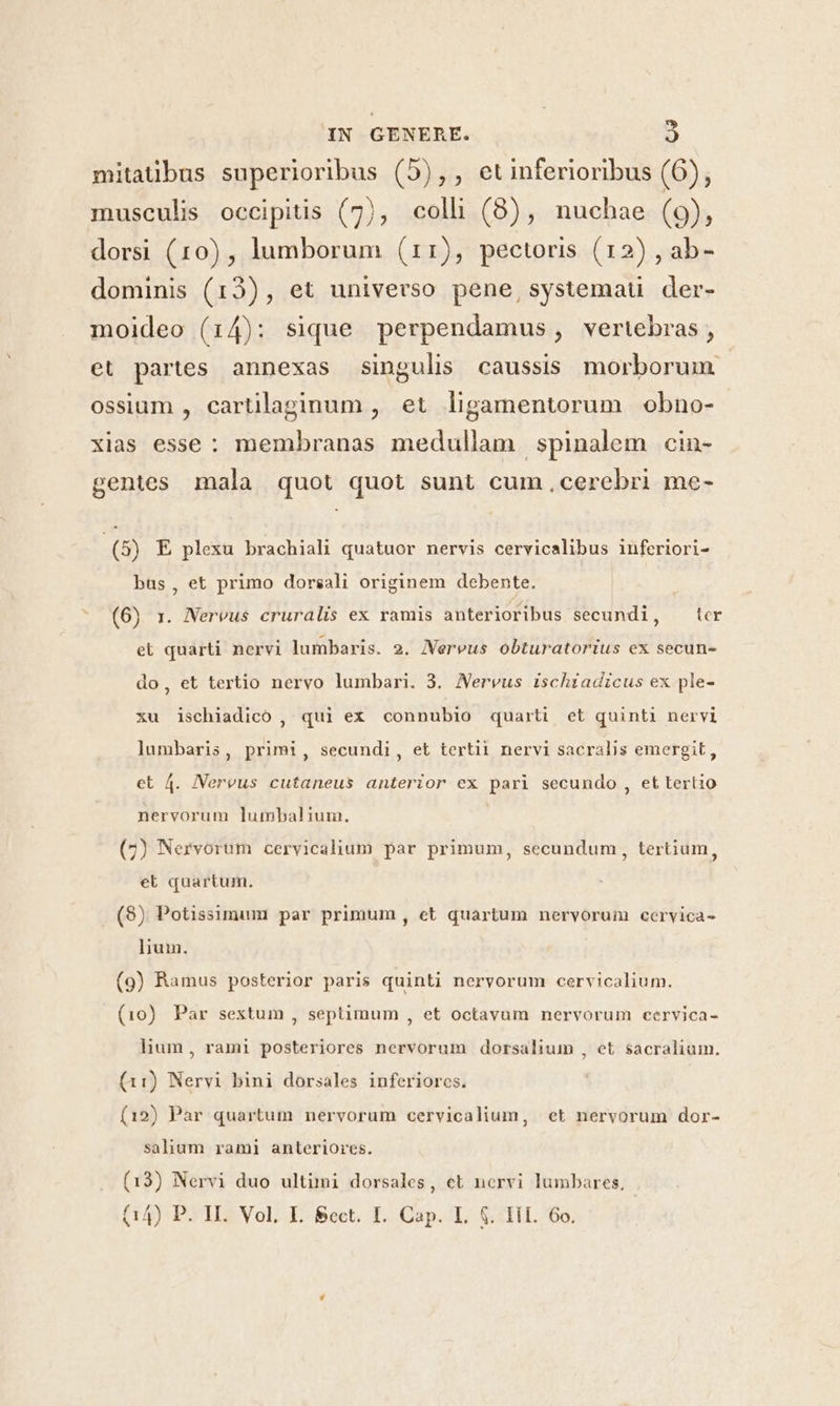 mitatübus superioribus (5),, etinferioribus (6), musculis occipitis (7), colli (8), nuchae (9), dorsi (10) , lumborum (11), pectoris (12) , ab- dominis (13), et universo pene,systemaü der- moideo (14): sique perpendamus, vertebras , et partes annexas singulis caussis morborum ossium , cartilaginum , et ligamentorum obno- xias esse: membranas medullam spinalem cin- gentes mala quot quot sunt cum cerebri me- (8) E plexu brachiali quatuor nervis cervicalibus inferiori- bus, et primo dorsali originem debente. (6) 1. Nereus cruralis ex ramis anterioribus secundi, ter et quarti nervi lumbaris. 2. JVereus obturatorius ex secun- do, et tertio nervo lumbari. 3. Nervus ischiadicus ex ple- xu ischiadico , qui ex connubio quarti et quinti nervi lumbaris, primi, secundi, et tertii nervi sacralis emergit, et 4. JVervus cutaneus anterior ex pari secundo , et tertio nervorum lumbalium. (7) Nervorum cervicalium par primum, secundum, tertium, et quartum. (98) Potissimum par primum , et quartum nervorum cervica- lium. (9) Ramus posterior paris quinti nervorum cervicalium. (10) Par sextum , septimum , et octavum nervorum cervica- hum, rami posteriores nervorum dorsalium , et sacralium. (11) Nervi bini dorsales inferiores. (12) Par quartum nervorum cervicalium, et nervorum dor- salium rami anteriores. (13) Nervi duo ultimi dorsales, cet norvi lumbares,