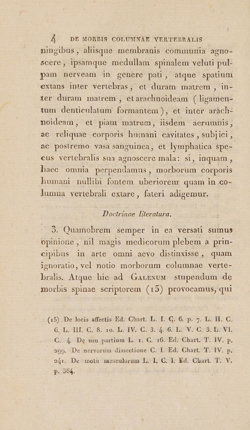 ningibus, aliisque membranis commuriia agno- scere, ipsamque medullam spinalem veluti pul- pam nerveam in genere pati, atque spatium extans inter vertebras, et duram matrem , in- ier duram matrem , etarachnoideam ( ligamen- tum denticulatum formantem ), et inter aràch- noideam, et piam matrem, iisdem aerumnis, ac reliquae corporis humani cavitates , subjici , ac postremo vasa sanguinea, et lymphatica spe-- cus vertebralis sua agnoscere mala: si, inquam , haec omnia perpendamus , morborüm corporis humani nullibi fontem uberiorem. quam in co- lumna vertebrali extare, fateri adigemur. Doctrinae literatura. 9. Quamobrem semper in ea versa sumus opinione , nil magis medicorum plebem à prin- cipibus in arte omni aevo disunxisse , quam ignoratio, vel notio morborum columnae verte- bralis: Atque hic ad. Garewuw stupendum de morbis spinae scriptorem (15) provocamus, qui (15) De locis affectis Ed. Chart. L. I. C. 6. p. 7. L. HI. C. 6..L. II C. 8. 1o. ; b^ IV: G3. 4:96 LIV; 675, B7^VI. C. 4. De usu partium L. x. C. 16. Ed. Chart. T. IV. p. 299. De nervorum dissectione. C. I. Ed. Chart. T. IV. p. 241. De motu musculorum L. I, C. Ll. Ed. Chart. T. V. p. 264.