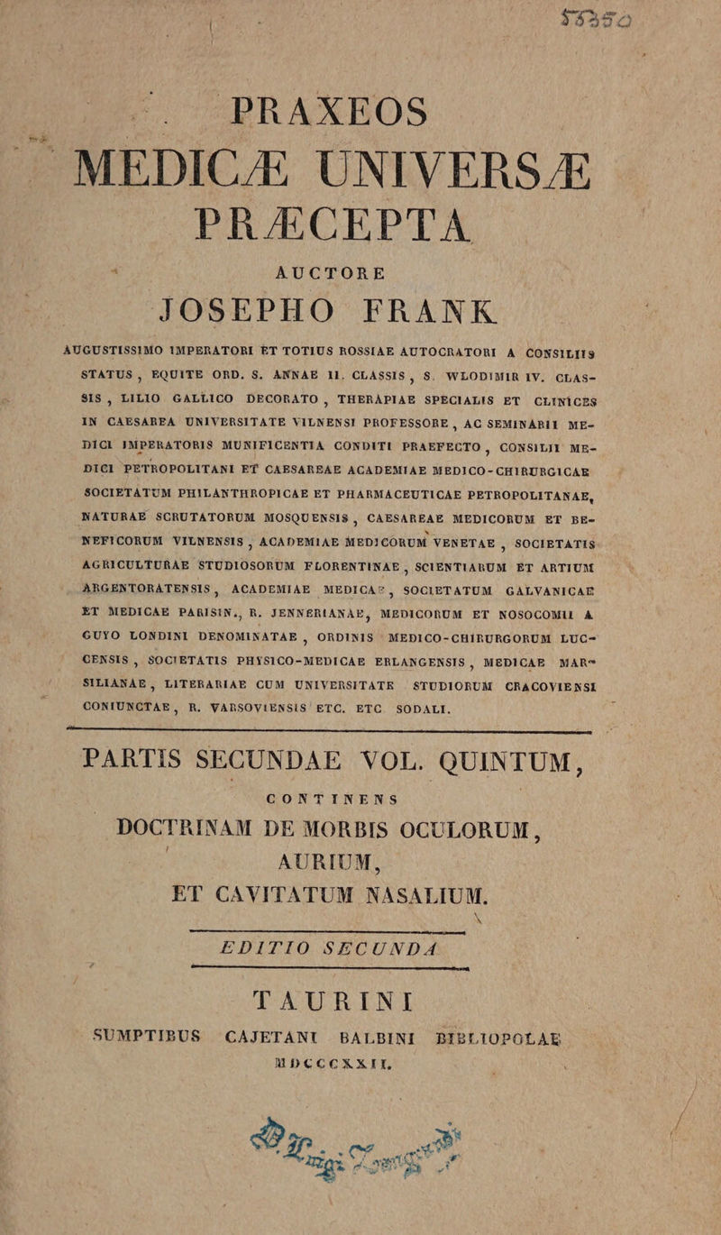 2 —PRAXBOS A MEDICJE UNIVERS.E PR/ECEPTA JOSEPHO FRANK AUGUSTISSIMO IMPERATORI ET TOTIUS ROSSIAE AUTOCRATORI A CONSILIIS STATUS, EQUITE ORD. S. ANNAE 1l. CLASSIS, S. WLODI!MIR IV. CLAS- SIS , LILIO GALLICO DECORATO ;, THERAPIAE SPECIALIS ET CLINÍCES IN CAESAREA UNIVERSITATE VILNENSI PROFESSORE, AC SEMINARII ME- DICL IMPERATORIS MURIFICENTIA CONDITI PRAEFECTO, CONSILJI ME- DICI PETROPOLITANI Ef CAESAREAE ACADEMIAE MEDICO- CHIRURGICAE SOCIETATUM PHILANTHROPICAE ET PHARMACEUTICAE PETROPOLITANAE, NATURAE SCRUTATORUM MOSQUENSIS, CAESAREAE MEDICORUM ET BE- NEFICORUM VILNENSIS , ACADEMIAE MED] COÓRUM VENETAE , SOCIETATIS AGRICULTURAE STUDIOSORUM FLORENTINAE , SCIENTIARUM ET ARTIUM ARGENTORATENSIS , ACADEMIAE MEDICA?, SOCIETATUM GALVANICAE ET MEDICAE PARISIN,, R. JENNERIANAE, MEDICORUM ET NOSOCOMI1 A GUYO LONDINI DENOMINATAE ; 9RDINIS MEBICO-CHIRURGORUM LUC- GENSIS , SOC!ETATIS PHYSICO-MEDICAE ERLANGENSIS, MEDICAE MAR-* SILIANAE, LITERARIAE CUM UNIVERSITATE | STUDIORUM CRACOVIENSI CONIUNCTAE, R. VAhSOVIENSIS' ETC. ETC. SODALI. PARTIS SECUNDAE VOL. QUINTUM, , GONTINENS . | DOCTRINAM DE MORBIS OCULORUM, AURIUM, ET CAVITATUM NASALIUM. N EDITIO SECUNDA. TAURINI SUMPTIBUS CAJETANTI BALBINI BIBLIOPOLAE MÓCCCXXII, Su 200 x gi eng