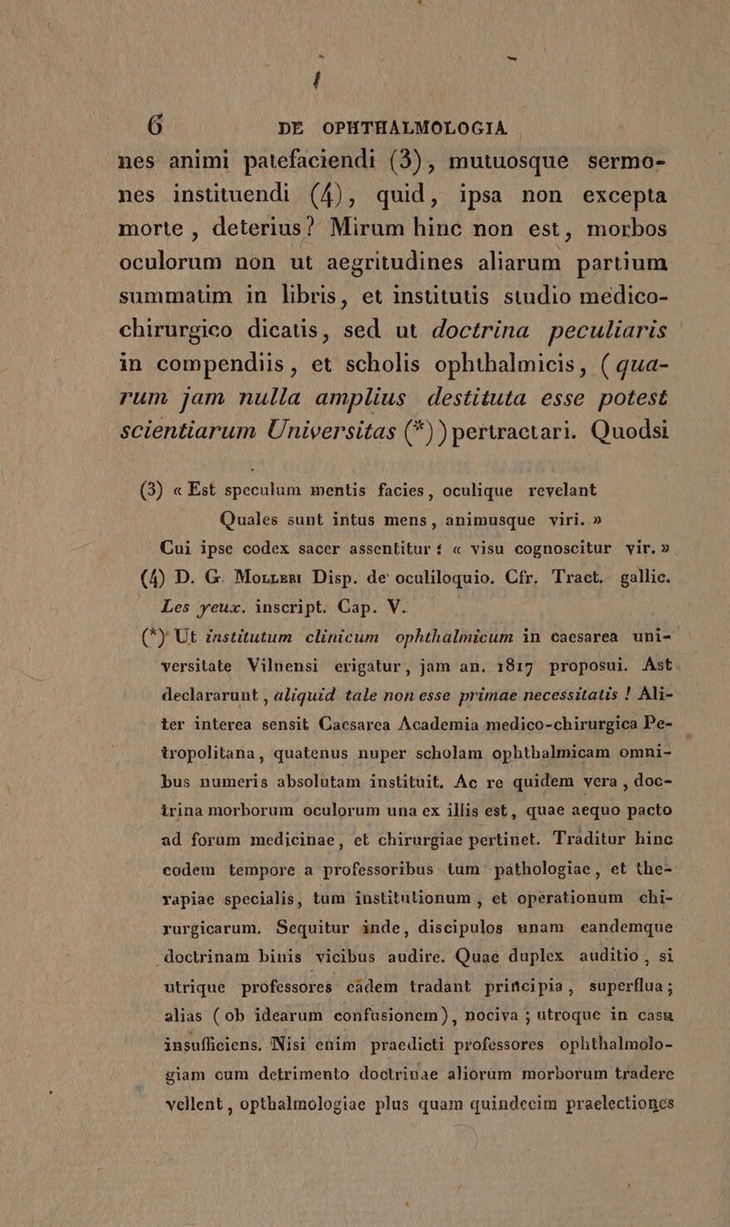 ^ I 6 DÉ OPHTHALMOLOGIA . nes animi patefaciendi (3), mutuosque sermo- nes instituendi (4), quid, ipsa non excepta morte , deterius? Mirum hinc non est, morbos oculorum non ut aegritudines aliarum partium summaum in libris, et insütutis studio medico- chirurgico dicatis, sed ut doctrina peculiaris in compendiis, et scholis ophthalmicis, ( qua- rum jam nulla amplius destituta esse potest scientiarum Universitas (*)) perwactari. Quodsi (3) « Est speculum mentis facies, oculique revelant Quales sunt intus mens, animusque viri.» Cui ipse codex sacer assentitur i « visu cognoscitur vir.» (4) D. G. Morrsm Disp. de oculiloquio. Cfr. Tract. gallic. — Les yeux. inscript. Cap. V. (*) Ut znstitutum clinicum | ophthalmicum in caesarea uni- versitate Vilnensi erigatur, jam an. 1817 proposui. Ast declararunt , aliquid tale non esse primae necessitatis ! Ali- ier interea sensit Caesarea Academia medico-chirurgica Pe- iropolitana, quatenus nuper scholam ophthalmicam omni- bus numeris absolutam instituit. Ac re quidem vera , doc- irina morborum oculorum una ex illis est, quae aequo pacto ad forum medicinae, et chirurgiae pertinet. Traditur hinc codem tempore a professoribus tum pathologiae, et the- vapiae specialis, tum institutionum , et operationum chi- rurgicarum. Sequitur inde, discipulos unam eandemque .doctrinam binis vicibus audire. Quae duplex auditio, si utrique professores cadem tradant principia, superflua; alias ( ob idearum confusionem), nociva ; utroque in casu insufficiens, INisi enim praedicti professores ophthalmolo- giam cum detrimento doctrinae aliorüm morborum tradere vellent, opthalmologiae plus quam quindecim praelectioncs