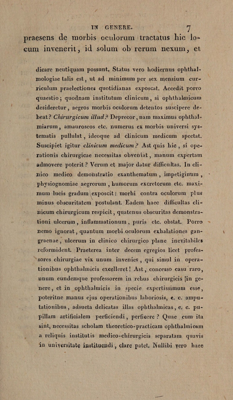praesens de morbis oculorum tractatus hic lo- cum invenerit, id solum ob rerum nexum, et dicare neutiquam possunt, Status vero hodiernus ophthal- mologiae talis est, ut ad minimum per sex mensium cur- riculum praelectiones quotidianas exposcat, Accedit porro quaestio; quodnam institutum clinicum, si ophthalmicum desideretur, aegros morbis oculorum detentos suscipere de- beat? Chirurgicum illud ? Deprecor , nam maximus ophthal- miarum, amauroseos etc. numerus ex morbis universi sys- tematis pullulat, ideoque ad clinicum medicum spectat. Suscipiet igitur clinicum medicum ? Ast quis hie, si ope- rationis chirurgicae necessitas obveniat, manum expertam admovere poterit ? Verum et. major datur difficultas. In cli- nico medico demonstratio exanthematum , impetiginum , physiognomiae aegrorum , humorum excretorum etc. maxi- mum lucis gradum exposcit; morbi contra oculorum plus minus obscuritatem. postulant. Eadem haec difficultas cli- nicum chirurgicum respicit , quatenus obscuritas demonstra- tioni uleerum , inflammationum, puris ctc. obstat. Porro nemo ignorat, quantum morbi oculorum exhalationes gan- graenae, ulcerum in clinico chirurgico plane inevitabiles reformident. Praeterea inter decem egregios licet profes- sores chirurgiae vix unum invenies, qui simul in opera- tionibus ophthalmicis excelleret! Ast, concesso casu raro, unum eundemque professorem in rebus chirurgicis [in ge- nere, et in ophthalmicis in specie expertissimum esse, poteritne manus ejus operationibus laboriosis, e. c. ampu- tationibus, adsueta delicatas illas ophthalmicas, e. c. pu- pillam artificialem perficiendi, perficere ? Quae cum ita sint, necessitas scholam theoretico-practicam ophthalmicam a reliquis institutis medico-chirurgicis separatam quavis in uniyersitate instituendi, clare patet, Nullibi yero haec