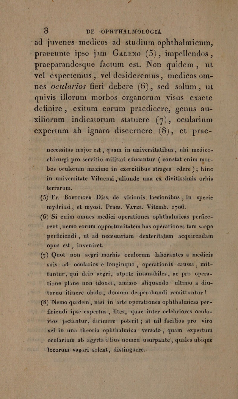 ad juvenes medicos ad studium ophthalmicum, praeeunte ipso jam. Garkwo (5), impellendos , praeparandosqué faetum est. Non quidem, ut vel expectemus , vel desideremus, medicos om- nes ocularios fieri debere (6), sed solum, ut quivis illorum morbos organorum visus exacte definire, exitum eorum praedicere, genus au- .xiliorum indicatorum statuere (7), ocularium expertum ab ignaro discernere (8), et prae- necessitas major est, quam in universitatibus, ubi medico- chirurgi pro servitio militari educantur ( constat enim mor- bos oculorum maxime in exercitibus strages edere); hine in universitate Vilnensi, aliunde una ex divitissimis orbis terrarum. (5) Fr. BorzrriceR Diss. de visionis, laesionibus , in. specie mydriasi, et myosi. Praes. Vares. Vitemb. 1706. (6) Si enim omnes medici operationes opbthalmicas perfice- rent, nemo eorum opportunitatem has operationes tam saepe perficiendi , ut ad necessariam dexteritatem acquirendam opus est , inveniret. (7) Quot non aegri morbis oculorum laborantes a medicis suis: ad ocularios e longinquo , operationis caussa, mit- tuntur, qui dein aegri, utpote insanabiles, ac pro opera- tione plane non idonei, amisso aliquando. ultimo a diu- turno itinere obolo, domum desperabundi remittuntur! (8) Nemo quidem, nisi in arte operationes ophthalmicas per- ficiendi ipse expertus , lites, quae inter celebriores ocula- rios jactantur, dirimere poterit ; at nil facilius pro viro vel in una theoria ophthalmica. versato , quam expertum ocularium ab agyrta illius nomen usurpante , quales ubique locorum vagari solent, distingucre.