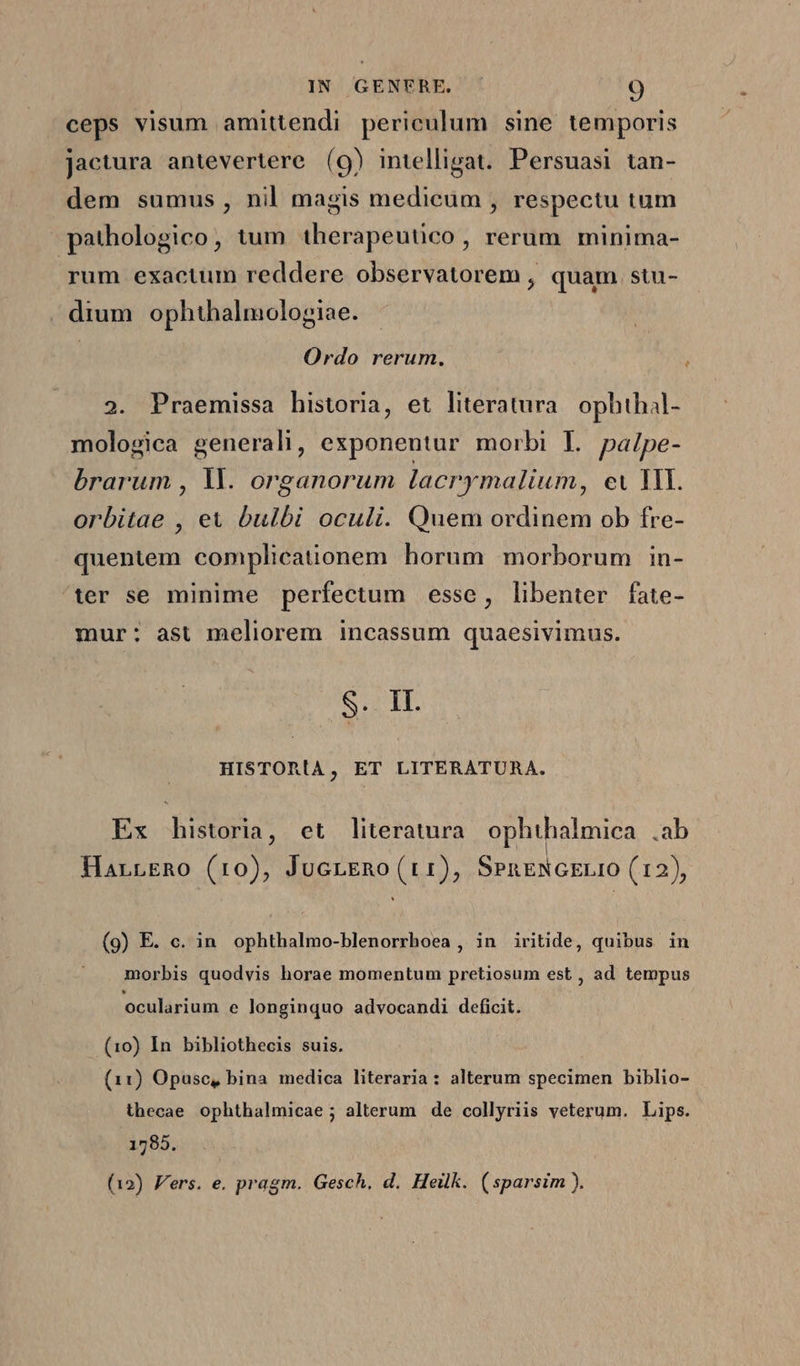 ceps visum amittendi periculum sine temporis jactura antevertere (9) intelligat. Persuasi tan- dem sumus, nil magis medicum , respectu tum pathologico, tum therapeutico, rerum minima- yum exactum reddere observatorem , quam. stu- . drum ophthalmologiae. Ordo rerum. 2. Praemissa historia, et literatura. ophthal- mologica generali, exponentur morbi L palpe- brarum , Yl. organorum lacrymalium, ev MI. orbitae , et bulbi oculi. Quem ordinem ob fre- quentem complicationem horum morborum in- ter se minime perfectum esse, libenter fate- mur: ast meliorem incassum quaesivimus. SHIT. HISTORIA , ET LITERATURA. Ex historia, et literatura ophthalmica .ab HarrERo (10), JucrERo (r1), SeneNGELIO (12), (9) E. c. in ophthalmo-blenorrhoea , in iritide, quibus in morbis quodvis horae momentum pretiosum est , ad tempus ocularium e longinquo advocandi deficit. (10) In bibliothecis suis. (11) Opusc, bina medica literaria: alterum specimen biblio- thecae ophthalmicae ; alterum de collyriis veterum. Lips. 1785. (12) Vers. e. pragm. Gesch, d. Heilk. (sparsim ).